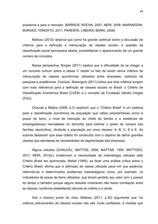 44
academia e para o mercado. (BARROS; ROCHA; 2007; NERI; 2008; MARANGONI;
BORGES; TONDATO; 2011; PARENTE; LIMEIRA; BARKI, 2008)
Mattoso (2010) observa que como há grande carência sobre a discussão de
critérios para a definição e mensuração de classes sociais, a questão da
classificação social permanece aberta, possibilitando o aparecimento de um grande
número de conceitos.
Nessa perspectiva, Borges (2011) explica que a dificuldade de se chegar a
um conceito comum sobre a classe C reside no fato de existir vários critérios de
mensuração de classes econômicas utilizados entre empresas, institutos de
pesquisa e acadêmicos. Contudo, Marangoni (2011) indica que dois critérios surgem
com mais relevância para a definição de classes sociais no Brasil: o Critério de
Classificação Econômica Brasil (CCEB) e o conceito da Fundação Getúlio Vargas
(FGV).
Chauvel e Mattos (2008, p.3) explicam que o “Critério Brasil” é um sistema
para a classificação econômica da população que utiliza características como a
posse de bens, o nível de instrução do chefe da família e a existência de
empregados(as) mensalistas no domicílio para estimar o poder de compra das
famílias (domicílios), dividindo a população em cinco classes: A, B, C, D e E. As
autoras destacam que esse critério foi construído com o objetivo de definir grandes
classes que atendesse às necessidades de segmentação das empresas.
Alguns estudos (CHAUVEL; MATTOS, 2008; MATTAR, 1995; MATTOSO,
2011; NERI, 2010a;) evidenciam a necessidade da metodologia utilizada pelo
Critério Brasil ser aprimorada. Mattar (1995), ao fazer uma análise crítica sobre o
Critério Brasil, afirma que a definição de classe utilizada peca em sua essência,
referindo-se a determinados problemas metodológicos como, por exemplo, os
indicadores de posse de bens utilizados, que teriam perdido seu valor com o passar
do tempo e também porque alguns estudos mostraram não haver correlação entre
as classes, conforme estabelecido através do critério e a renda.
Sob o mesmo ponto de vista, Mattoso (2011, p.30) argumenta que “os
critérios estruturantes de classes sociais não são muito confiáveis, à medida que
 