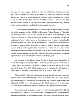 45
possuem como base a posse de bens e estes ficam facilmente obsoletos, além do
que, com o aumento da renda e do crédito, os bens se popularizam e não
discriminam mais como antes”. Apesar da crítica, a autora reconhece que mesmo
com a constante pressão para a revisão do critério, percebe-se também uma forte
argumentação no sentido de que uma mudança no sistema de classificação poderia
perder a continuidade e a possibilidade de comparação no tempo.
Outro método de estratificação muito aceito pela academia e pelo mercado
é o critério proposto por Neri (2010a) do Centro de Políticas Sociais da Fundação
Getúlio Vargas (CPS/FGV). O autor sustenta que o critério produzido refere-se ao
índice de potencial de consumo que usa a renda como fio condutor e unidade de
medida do indicador, categorizando as classes econômicas com base na distribuição
da renda corrente. Ele explica que diferentemente do Critério Brasil que classifica as
pessoas por faixa de pontos para definir as fronteiras entre as classes, a abordagem
seguida procura avaliar o potencial e consumo das pessoas em cada classe. “Na
nossa pesquisa as pessoas não são pobres, ricos ou nova classe média, mas estão
ou não nesses estados em diferentes instantes do tempo quando as pesquisas
representativas da população como um todo vai a campo”. (p.25)
Ao comparar a definição de classe C entre os dois critérios, Borges (2011)
aponta as variações existentes entre os métodos. Ele cita que de acordo com o
Critério Brasil, o consumidor de classe C possui renda entre R$ 962,00, o que
equivale à classe C2 e R$ 1.495,00, enquadrando-se na classe C1. Já segundo o
critério da FGV, a classe C possui renda entre R$ 1.200,00 e R$ 5.174,00.
Marangoni (2011) também atenta que há certa divergência entre o conceito
da nova classe média defendida pela FGV e o “Critério Brasil”. Ele aponta que as
empresas seguem o “Critério Brasil”, enquanto tudo que é exposto pela mídia retrata
a Classe C da FGV que se refere às classes B1, B2 e C1, deixando de fora a classe
C2, o que acaba por alimentar a falta de consenso sobre quem constitui a classe C.
Para efeito desta pesquisa, considerou-se o critério adotado por Neri (2010a)
como definição da classe C, pois ao considerar a renda per capita e usar referências
relativas à distribuição de porcentagens em um ano base, o método revela-se capaz
 
