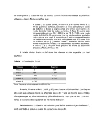 46
de acompanhar o custo de vida de acordo com os índices de classes econômicas
utilizados. Assim, Neri exemplifica que:
A classe C é a classe central, abaixo da A e B e acima da D e E. A
fim de quantificar as faixas, calculamos a renda domiciliar per capita
do trabalho e depois a expressamos em termos equivalentes de
renda domiciliar total de todas as fontes. A faixa C central está
compreendida entre os R$ 1.200,00 e os R$ 5.174,00, uma renda
média de R$ 4250,00 a preços de hoje na média nacional ajustados
pelo custo de vida local. A nossa classe C está compreendida entre
os imediatamente acima dos 50% mais pobres e os 10% mais ricos
na virada do século. [...] A nossa classe C aufere em média a renda
média da sociedade, ou seja, é a classe média no sentido estatístico.
A classe C é a imagem mais próxima da média da sociedade
brasileira. (NERI, 2010a, p. 30)
A tabela abaixo ilustra a definição das classes sociais sugerida por Neri
(2010a):
Tabela 1 – Classificação Social
Classes Inferior Superior
Classe E 0 751
Classe D 751 1.200
Classe C 1.200 5.174
Classe B 5.174 6.745
Classe A 6.745
Fonte: Elaboração própria, adaptado de NERI (2010a)
Parente, Limeira e Barki (2008, p.15) corroboram a ideia de Neri (2010a) ao
observar que a classe média é a chamada classe C. “Trata-se de uma classe média
não apenas por se situar no meio da pirâmide de renda, mas porque seu consumo,
renda e escolaridade enquadram-se na média do Brasil”.
Tendo definido o critério a ser utilizado para definir a constituição da classe C,
será abordada, a seguir, a lógica de consumo da classe C.
 