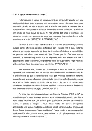 47
2.3.2 A lógica de consumo da classe C
Historicamente, o estudo do comportamento do consumidor popular tem sido
negligenciado tanto pelas empresas, pois até então os pobres não eram vistos como
segmento gerador de lucros, quanto pela academia, que tendia a transferir para o
comportamento dos pobres os achados referentes a classes superiores. No entanto,
em função do novo status da classe C, nos últimos dez anos, o interesse pelo
consumo popular vem aumentando tanto nas empresas de pesquisa de mercado,
quanto na academia. (BARDOTIN; RETONDAR, 2010, p.11)
Em meio à escassez de estudos sobre o consumo em camadas populares,
surgem como referência as idéias defendidas por Prahalad (2010) que, de forma
pioneira, apresentou o conceito de “base da pirâmide”, referindo-se a quatro bilhões
de pessoas que vivem com menos de dois dólares por dia. Em seus estudos
seminais, o pensador argumenta que as empresas ainda não sabem lidar com a
população na base da pirâmide, desprezando o que ele sugere ser a força motriz da
próxima etapa global de prosperidade econômica. (PRAHALAD, 2010)
Vale ressaltar que, embora se perceba que a renda da base da pirâmide
apontada pelo autor esteja fora da faixa de renda considerada por este trabalho, há
o entendimento de que as considerações feitas por Prahalad contribuem de forma
relevante para o desenvolvimento deste estudo, pois como defende o autor, apesar
de a renda média desses consumidores ser menor do que a de classes mais
abastadas, seu poder de compra é grande, devido à quantidade elevada de pessoas
que se encontram nessa situação. (PRAHALAD, 2010)
Portanto, esta pesquisa conflui com as ideias de Prahalad (2010, p.157) ao
considerar que “a baixa renda do passado virou a classe C de ontem, que virou a
nova classe média de hoje”, ao explicar que o potencial de consumo da baixa renda
evoluiu e passou a integrar a nova classe média dos países emergentes,
provocando uma grande mudança na pirâmide social, transformando-a em losango.
Dessa forma, termos como: “base da pirâmide”, “baixa renda” e “consumo popular”
serão considerados por este estudo, pois parte-se do princípio que essas camadas
sociais passaram a constituir a classe C.
 