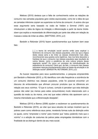 48
Mattoso (2010) destaca que a falta de conhecimento sobre as relações de
consumo nas camadas populares gera visões equivocadas, como ter a idéia de que
as camadas inferiores copiam as superiores na forma de consumir. A autora cita que
esse argumento seria baseado na visão de Veblen e Simmel (1957) que
introduziram a idéia da lógica da imitação e diferenciação a partir da teoria trickle-
down que explica a necessidade de diferenciação por parte das elites em relação às
massas e estas de imitar as elites. (MATTOSO, 2010, p.2)
Bardotin e Retondar (2010) fazem questionamentos que ilustram bem esse
fato:
[...] a teoria da emulação social serviria então para explicar o
fenômeno do consumo nas classes populares, uma vez que a lógica
desta classe seria a de imitar as classes diretamente mais altas,
reconhecendo seus gostos como legítimos. Isso nos faria descartar a
hipótese de que o consumo nas classes populares seja resultado de
outros fatores, como a existência de uma cultura própria desse
segmento social? Ou como um processo de individualização da
experiência do consumo? Será que, de fato, o consumo das classes
populares repousa prioritariamente sobre as bases da emulação e da
distinção social? (BARDOTIN; RETONDAR, 2010, p.2)
Ao buscar respostas para seus questionamentos, a pesquisa empreendida
por Bardotin e Retondar (2010, p.18) identificou com alta frequência a ocorrência de
um consumo distintivo nas classes populares, onde foi possível encontrar um
discurso de entrevistados que afirmam procurar produtos que os diferencie em
relação aos seus vizinhos. “O que é curioso, contudo é perceber que esta distinção
parece não estar (ao menos para estes consumidores) muito relacionada com a
questão da moda ou da marca, uma vez que estes critérios não aparecem com a
mesma intensidade que a diferenciação desejada”.
Mattoso (2010) e Barros (2006) ajudam a esclarecer os questionamentos de
Bardotin e Retondar (2010), ao citar que seus estudos de campo mostram que os
pobres usam como referência seus pares, revelando formas sutis de distinção entre
os iguais, como “emprestar o nome” para mostrar que “estou podendo mais que o
vizinho” e a adoção de costumes da patroa pelas empregadas domésticas com a
finalidade de se distinguir dentro de seu meio social.
 