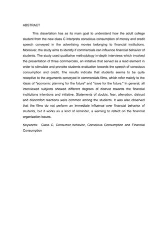 5
ABSTRACT
This dissertation has as its main goal to understand how the adult college
student from the new class C interprets conscious consumption of money and credit
speech conveyed in the advertising movies belonging to financial institutions.
Moreover, the study aims to identify if commercials can influence financial behavior of
students. The study used qualitative methodology in-depth interviews which involved
the presentation of three commercials, an initiative that served as a lead element in
order to stimulate and provoke students evaluation towards the speech of conscious
consumption and credit. The results indicate that students seems to be quite
receptive to the arguments conveyed in commercials films, which refer mainly to the
ideas of "economic planning for the future" and "save for the future." In general, all
interviewed subjects showed different degrees of distrust towards the financial
institutions intentions and initiative. Statements of doubts, fear, alienation, distrust
and discomfort reactions were common among the students. It was also observed
that the films do not perform an immediate influence over financial behavior of
students, but it works as a kind of reminder, a warning to reflect on the financial
organization issues.
Keywords: Class C, Consumer behavior, Conscious Consumption and Financial
Consumption
 