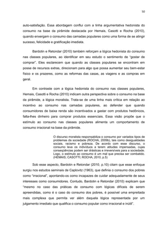 50
auto-satisfação. Essa abordagem conflui com a linha argumentativa hedonista do
consumo na base da pirâmide destacada por Hemais, Casotti e Rocha (2010),
quando enxergam o consumo das camadas populares como uma forma de se atingir
sucesso, felicidade e gratificação imediata.
Bardotin e Retondar (2010) também reforçam a lógica hedonista do consumo
nas classes populares, ao identificar em seu estudo o sentimento de “gostar de
comprar”. Eles esclarecem que quando as classes populares se encontram em
posse de recursos extras, direcionam para algo que possa aumentar seu bem-estar
físico e os prazeres, como as reformas das casas, as viagens e as compras em
geral.
Em contraste com a lógica hedonista do consumo nas classes populares,
Hemais, Casotti e Rocha (2010) indicam outra perspectiva sobre o consumo na base
da pirâmide, a lógica moralista. Trata-se de uma linha mais crítica em relação ao
incentivo ao consumo nas camadas populares, ao defender que quando
consumidores de baixa renda são incentivados a gastar com produtos hedônicos,
falta-lhes dinheiro para comprar produtos essenciais. Essa visão propõe que o
estímulo ao consumo nas classes populares alimenta um comportamento de
consumo irracional na base da pirâmide.
O discurso moralista responsabiliza o consumo por variados tipos de
problemas da sociedade (ROCHA, 2009b), tais como desigualdades
sociais, racismo e pobreza. De acordo com esse discurso, o
consumo leva os indivíduos a terem atitudes impensadas, cujas
conseqüências podem ser drásticas e irreversíveis para a sociedade.
Logo, o estímulo ao consumo é um mal que precisa ser combatido.
(HEMAIS; CASOTTI; ROCHA, 2010, p.5)
Sob esse aspecto, Bardotin e Retondar (2010, p.10) citam que esse enfoque
surgiu nos estudos seminais de Caplovitz (1963), que definia o consumo dos pobres
como “irracional”, apontando-os como incapazes de cuidar adequadamente de seus
interesses como consumidores. Contudo, Bardotin e Retondar (2010) explicam que
“mesmo no caso das práticas de consumo com lógicas difíceis de serem
apreendidas, como é o caso do consumo dos pobres, é possível uma empreitada
mais complexa que permita ver além daquela lógica representada por um
julgamento imediato que qualifica o consumo popular como irracional e inútil”.
 