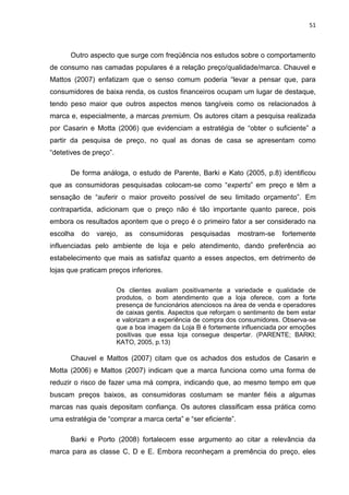 51
Outro aspecto que surge com freqüência nos estudos sobre o comportamento
de consumo nas camadas populares é a relação preço/qualidade/marca. Chauvel e
Mattos (2007) enfatizam que o senso comum poderia “levar a pensar que, para
consumidores de baixa renda, os custos financeiros ocupam um lugar de destaque,
tendo peso maior que outros aspectos menos tangíveis como os relacionados à
marca e, especialmente, a marcas premium. Os autores citam a pesquisa realizada
por Casarin e Motta (2006) que evidenciam a estratégia de “obter o suficiente” a
partir da pesquisa de preço, no qual as donas de casa se apresentam como
“detetives de preço”.
De forma análoga, o estudo de Parente, Barki e Kato (2005, p.8) identificou
que as consumidoras pesquisadas colocam-se como “experts” em preço e têm a
sensação de “auferir o maior proveito possível de seu limitado orçamento”. Em
contrapartida, adicionam que o preço não é tão importante quanto parece, pois
embora os resultados apontem que o preço é o primeiro fator a ser considerado na
escolha do varejo, as consumidoras pesquisadas mostram-se fortemente
influenciadas pelo ambiente de loja e pelo atendimento, dando preferência ao
estabelecimento que mais as satisfaz quanto a esses aspectos, em detrimento de
lojas que praticam preços inferiores.
Os clientes avaliam positivamente a variedade e qualidade de
produtos, o bom atendimento que a loja oferece, com a forte
presença de funcionários atenciosos na área de venda e operadores
de caixas gentis. Aspectos que reforçam o sentimento de bem estar
e valorizam a experiência de compra dos consumidores. Observa-se
que a boa imagem da Loja B é fortemente influenciada por emoções
positivas que essa loja consegue despertar. (PARENTE; BARKI;
KATO, 2005, p.13)
Chauvel e Mattos (2007) citam que os achados dos estudos de Casarin e
Motta (2006) e Mattos (2007) indicam que a marca funciona como uma forma de
reduzir o risco de fazer uma má compra, indicando que, ao mesmo tempo em que
buscam preços baixos, as consumidoras costumam se manter fiéis a algumas
marcas nas quais depositam confiança. Os autores classificam essa prática como
uma estratégia de “comprar a marca certa” e “ser eficiente”.
Barki e Porto (2008) fortalecem esse argumento ao citar a relevância da
marca para as classe C, D e E. Embora reconheçam a premência do preço, eles
 