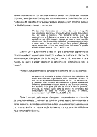 52
alertam que as marcas dos produtos possuem grande importância nas camadas
populares, e que por maior que seja sua limitação financeira, o consumidor de baixa
renda não está disposto a levar qualquer produto. Eles observam também a questão
da fidelidade à marca desses consumidores:
Um dos mitos relacionados ao consumidor de baixa renda aponta
sua infidelidade às marcas. Entretanto, vários estudos demonstram
não ser essa a realidade. Pelo contrário: dentre todos os
consumidores, o de baixa renda tende a ser o mais fiel. Sua forte
preferência por determinadas marcas se deve a uma questão
simples, que não diz respeito à lealdade à marca precisamente, nem
a algum aspecto aspiracional — mas ao fator “entrega”. O desejo
desse consumidor é contar com produtos que “entreguem” o que ele
está esperando. (BARKI; PORTO, 2008, p.96)
Mattoso (2010, p.4) confirma a ideia de que o consumidor popular busca
otimizar ao máximo seus recursos, adquirindo produtos de qualidade ao citar que “é
interessante perceber que por trás de declarações como “eu não estou nem ai para
marcas, eu quero é preço” escondem-se consumidores extremamente leais a
marcas”.
Prahalad (2010) confirma essa perspectiva de consumo na base da pirâmide:
O pressuposto dominante é que os pobres não têm consciência de
marca. Pelo contrário, os pobres são muito conscientes de marca. E
são também extremamente conscientes de valor, por necessidade.
[...] De certa forma, isso não deveria constituir surpresa. Sonhar com
uma nova e melhorada qualidade de vida é uma aspiração universal,
não havendo razão para que dela se exclua a base da pirâmide.
Portanto, as marcas fazem parte do elenco de pretensões dos
consumidores na base da pirâmide, que são, no entanto,
compradores de valor. (PRAHALAD, 2010, p.59)
Diante do exposto, podemos perceber que a compreensão do comportamento
de consumo da classe C, configura-se como um grande desafio para o mercado e
para a academia, à medida que diferentes códigos se apresentam em suas relações
de consumo. Assim, na próxima seção, tentaremos nos aproximar do perfil desse
novo consumidor de classe C.
 