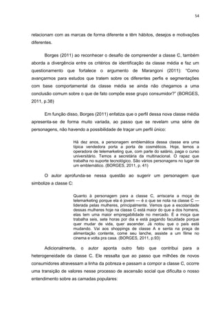 54
relacionam com as marcas de forma diferente e têm hábitos, desejos e motivações
diferentes.
Borges (2011) ao reconhecer o desafio de compreender a classe C, também
aborda a divergência entre os critérios de identificação da classe média e faz um
questionamento que fortalece o argumento de Marangoni (2011): “Como
avançarmos para estudos que tratem sobre os diferentes perfis e segmentações
com base comportamental da classe média se ainda não chegamos a uma
conclusão comum sobre o que de fato compõe esse grupo consumidor?” (BORGES,
2011, p.38)
Em função disso, Borges (2011) enfatiza que o perfil dessa nova classe média
apresenta-se de forma muito variada, ao passo que se revelam uma série de
personagens, não havendo a possibilidade de traçar um perfil único:
Há dez anos, a personagem emblemática dessa classe era uma
típica vendedora porta a porta de cosméticos. Hoje, temos a
operadora de telemarketing que, com parte do salário, paga o curso
universitário. Temos a secretária da multinacional. O rapaz que
trabalha no suporte tecnológico. São vários personagens no lugar de
um emblemático. (BORGES, 2011, p. 41)
O autor aprofunda-se nessa questão ao sugerir um personagem que
simbolize a classe C:
Quanto à personagem para a classe C, arriscaria a moça de
telemarketing porque ela é jovem — é o que se nota na classe C —
liderada pelas mulheres, principalmente. Vemos que a escolaridade
dessas mulheres hoje na classe C está maior do que a dos homens,
elas tem uma maior empregabilidade no mercado. É a moça que
trabalha seis, sete horas por dia e está pagando faculdade porque
quer mudar de vida, quer ascender. Já notou que o país está
mudando. Vai aos shoppings de classe A e senta na praça de
alimentação contente, come seu lanche, assiste a um filme no
cinema e volta pra casa. (BORGES, 2011, p.93)
Adicionalmente, o autor aponta outro fato que contribui para a
heterogeneidade da classe C. Ele ressalta que ao passo que milhões de novos
consumidores atravessam a linha da pobreza e passam a compor a classe C, ocorre
uma transição de valores nesse processo de ascensão social que dificulta o nosso
entendimento sobre as camadas populares:
 