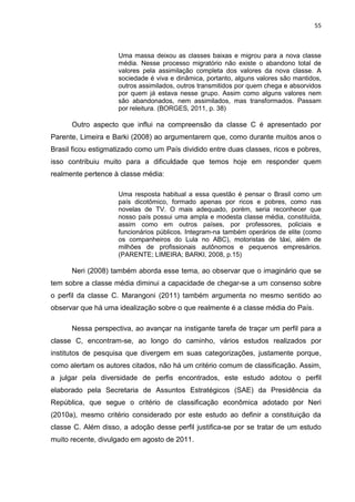 55
Uma massa deixou as classes baixas e migrou para a nova classe
média. Nesse processo migratório não existe o abandono total de
valores pela assimilação completa dos valores da nova classe. A
sociedade é viva e dinâmica, portanto, alguns valores são mantidos,
outros assimilados, outros transmitidos por quem chega e absorvidos
por quem já estava nesse grupo. Assim como alguns valores nem
são abandonados, nem assimilados, mas transformados. Passam
por releitura. (BORGES, 2011, p. 38)
Outro aspecto que influi na compreensão da classe C é apresentado por
Parente, Limeira e Barki (2008) ao argumentarem que, como durante muitos anos o
Brasil ficou estigmatizado como um País dividido entre duas classes, ricos e pobres,
isso contribuiu muito para a dificuldade que temos hoje em responder quem
realmente pertence à classe média:
Uma resposta habitual a essa questão é pensar o Brasil como um
país dicotômico, formado apenas por ricos e pobres, como nas
novelas de TV. O mais adequado, porém, seria reconhecer que
nosso país possui uma ampla e modesta classe média, constituída,
assim como em outros países, por professores, policiais e
funcionários públicos. Integram-na também operários de elite (como
os companheiros do Lula no ABC), motoristas de táxi, além de
milhões de profissionais autônomos e pequenos empresários.
(PARENTE; LIMEIRA; BARKI, 2008, p.15)
Neri (2008) também aborda esse tema, ao observar que o imaginário que se
tem sobre a classe média diminui a capacidade de chegar-se a um consenso sobre
o perfil da classe C. Marangoni (2011) também argumenta no mesmo sentido ao
observar que há uma idealização sobre o que realmente é a classe média do País.
Nessa perspectiva, ao avançar na instigante tarefa de traçar um perfil para a
classe C, encontram-se, ao longo do caminho, vários estudos realizados por
institutos de pesquisa que divergem em suas categorizações, justamente porque,
como alertam os autores citados, não há um critério comum de classificação. Assim,
a julgar pela diversidade de perfis encontrados, este estudo adotou o perfil
elaborado pela Secretaria de Assuntos Estratégicos (SAE) da Presidência da
República, que segue o critério de classificação econômica adotado por Neri
(2010a), mesmo critério considerado por este estudo ao definir a constituição da
classe C. Além disso, a adoção desse perfil justifica-se por se tratar de um estudo
muito recente, divulgado em agosto de 2011.
 