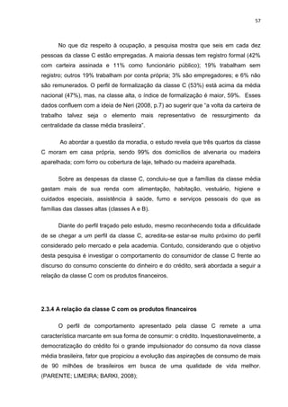 57
No que diz respeito à ocupação, a pesquisa mostra que seis em cada dez
pessoas da classe C estão empregadas. A maioria dessas tem registro formal (42%
com carteira assinada e 11% como funcionário público); 19% trabalham sem
registro; outros 19% trabalham por conta própria; 3% são empregadores; e 6% não
são remunerados. O perfil de formalização da classe C (53%) está acima da média
nacional (47%), mas, na classe alta, o índice de formalização é maior, 59%. Esses
dados confluem com a ideia de Neri (2008, p.7) ao sugerir que “a volta da carteira de
trabalho talvez seja o elemento mais representativo de ressurgimento da
centralidade da classe média brasileira”.
Ao abordar a questão da moradia, o estudo revela que três quartos da classe
C moram em casa própria, sendo 99% dos domicílios de alvenaria ou madeira
aparelhada; com forro ou cobertura de laje, telhado ou madeira aparelhada.
Sobre as despesas da classe C, concluiu-se que a famílias da classe média
gastam mais de sua renda com alimentação, habitação, vestuário, higiene e
cuidados especiais, assistência à saúde, fumo e serviços pessoais do que as
famílias das classes altas (classes A e B).
Diante do perfil traçado pelo estudo, mesmo reconhecendo toda a dificuldade
de se chegar a um perfil da classe C, acredita-se estar-se muito próximo do perfil
considerado pelo mercado e pela academia. Contudo, considerando que o objetivo
desta pesquisa é investigar o comportamento do consumidor de classe C frente ao
discurso do consumo consciente do dinheiro e do crédito, será abordada a seguir a
relação da classe C com os produtos financeiros.
2.3.4 A relação da classe C com os produtos financeiros
O perfil de comportamento apresentado pela classe C remete a uma
característica marcante em sua forma de consumir: o crédito. Inquestionavelmente, a
democratização do crédito foi o grande impulsionador do consumo da nova classe
média brasileira, fator que propiciou a evolução das aspirações de consumo de mais
de 90 milhões de brasileiros em busca de uma qualidade de vida melhor.
(PARENTE; LIMEIRA; BARKI, 2008);
 