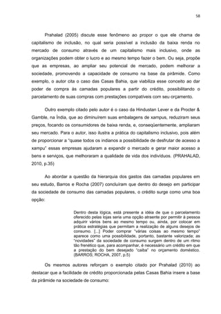 58
Prahalad (2005) discute esse fenômeno ao propor o que ele chama de
capitalismo de inclusão, no qual seria possível a inclusão da baixa renda no
mercado de consumo através de um capitalismo mais inclusivo, onde as
organizações podem obter o lucro e ao mesmo tempo fazer o bem. Ou seja, propõe
que as empresas, ao ampliar seu potencial de mercado, podem melhorar a
sociedade, promovendo a capacidade de consumo na base da pirâmide. Como
exemplo, o autor cita o caso das Casas Bahia, que viabiliza esse conceito ao dar
poder de compra às camadas populares a partir do crédito, possibilitando o
parcelamento de suas compras com prestações compatíveis com seu orçamento.
Outro exemplo citado pelo autor é o caso da Hindustan Lever e da Procter &
Gamble, na Índia, que ao diminuírem suas embalagens de xampus, reduziram seus
preços, focando os consumidores de baixa renda, e, conseqüentemente, ampliaram
seu mercado. Para o autor, isso ilustra a prática do capitalismo inclusivo, pois além
de proporcionar a “quase todos os indianos a possibilidade de desfrutar de acesso a
xampu” essas empresas ajudaram a expandir o mercado e gerar maior acesso a
bens e serviços, que melhoraram a qualidade de vida dos indivíduos. (PRAHALAD,
2010, p.35)
Ao abordar a questão da hierarquia dos gastos das camadas populares em
seu estudo, Barros e Rocha (2007) concluíram que dentro do desejo em participar
da sociedade de consumo das camadas populares, o crédito surge como uma boa
opção:
Dentro desta lógica, está presente a idéia de que o parcelamento
oferecido pelas lojas seria uma opção atraente por permitir à pessoa
adquirir vários bens ao mesmo tempo ou, ainda, por colocar em
prática estratégias que permitam a realização de alguns desejos de
consumo. [...] Poder comprar “várias coisas ao mesmo tempo”
aparece como uma possibilidade, portanto, bastante valorizada; as
“novidades” da sociedade de consumo surgem dentro de um ritmo
tão frenético que, para acompanhar, é necessário um crédito em que
a prestação do bem desejado “caiba” no orçamento doméstico.
(BARROS; ROCHA, 2007, p.5)
Os mesmos autores reforçam o exemplo citado por Prahalad (2010) ao
destacar que a facilidade de crédito proporcionada pelas Casas Bahia insere a base
da pirâmide na sociedade de consumo:
 