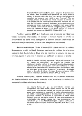 59
O crédito “fácil” das Casas Bahia, sem a exigência de comprovação
de renda e sem a burocratização percebida nas outras redes de
varejo, é bastante valorizado aqui, por permitir uma entrada na
sociedade de consumo mais rápida e sem “traumas”. Rita, por
exemplo, chegou a comentar que nunca esqueceu a primeira vez
que comprou na loja, como um dos fatos muito marcante em sua
vida. As informantes, em geral, declararam ter conhecimento sobre
os juros que tornam os produtos às vezes bem mais caros na loja,
mas mesmo assim acabam fazendo o negócio porque, como fica
claro nas palavras de Marta: É só assim que dá pra comprar,
pagando aos pouquinhos. (BARROS; ROCHA, 2007, p.9)
Ponchio e Aranha (2007, p.4) fortalecem esse argumento ao indicar que
“casas financeiras” interessadas em atender a demanda latente de crédito de
consumidores de baixa renda começaram a oferecer produtos alternativos em
termos de duração de contrato, taxas de juros e exigências documentais.
Na mesma perspectiva, Barone e Sader (2008) quando estudam a evolução
do acesso ao crédito no Brasil, destacam que uma das políticas de governo do
presidente Luiz Inácio Lula da Silva foi a de incentivar o consumo na base da
pirâmide, a partir de uma série de medidas que facilitaram seu acesso ao crédito:
Entre as medidas tomadas, destaca-se a edição, em junho de 2003,
do “pacote do microcrédito”, um conjunto de medidas que
objetivavam ampliar a oferta de serviços financeiros às populações
de baixa renda. Três foram os seus pilares: a massificação de contas
simplificadas (bancarização); o estímulo à oferta de crédito por meio
da destinação de parte dos recursos do recolhimento compulsório
sobre os depósitos à vista e a formação de cooperativas de crédito
de livre associação. (BARONE; SADER, 2008, p. 1251)
Brusky e Fortuna (2002) abordam a temática do uso do crédito, destacando
um aspecto relevante nessa relação. O estudo indica a utilização do crédito como
poupança invertida e antecipação do consumo:
Ao mesmo tempo em que os entrevistados afirmam sua
incapacidade em fazer sobrar algum dinheiro ao fim do mês,
demonstram habilidade em separar as quantias necessárias para
pagar suas prestações ou para cobrir as multas e juros dos cartões
de crédito. Esses pagamentos de dívidas podem ser vistos como
poupança “invertida” e mostram a capacidade de fazer sobrar
dinheiro, quando é preciso (ou quando se quer). Aparentemente, os
entrevistados não querem poupar ou, mais precisamente, não
consideram que os benefícios trazidos pela poupança justifiquem os
sacrifícios necessários para construí-la. (BRUSKY; FORTUNA, 2002,
p. 33).
 