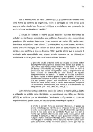60
Sob o mesmo ponto de vista, Castilhos (2007, p.9) identifica o crédito como
uma forma de controle do orçamento, “onde a contração de uma dívida para
comprar determinado bem força os indivíduos a controlarem seu orçamento de
modo a honrar as parcelas do crediário”.
O estudo de Mattoso e Rocha (2005) destacou aspectos relevantes ao
estudar os significados associados aos problemas financeiros dos consumidores
populares: (1) serviços financeiros como símbolos de status; (2) crédito como
identidade e (3) crédito como dádiva. O primeiro ponto aponta o acesso ao crédito
como forma de distinção, um símbolo de status entre os consumidores de baixa
renda, o que confirma a tese de Bordieu (1983) quando afirma que o consumo é
motivado pela necessidade que grupos sociais possuem de se distinguirem
socialmente ou alcançarem o reconhecimento através do status:
O presente estudo evidencia como os serviços financeiros podem
desempenhar este papel nas classes mais baixas: sua “posse” ou
uso permite aos menos pobres destacar-se dos demais. Ter conta
em banco é um indicador de privilégio. Para ter conta em banco é
preciso que haja sobras no orçamento. Então, a disponibilidade de
conta bancária dá testemunho de certo acúmulo de riqueza,
comparativamente aos demais. Ter crédito, por sua vez, é um divisor
de águas: separa os menos pobres dos mais pobres, os incluídos
dos excluídos. O cartão de crédito é a expressão visível e tangível de
que seu portador “possui” esta mercadoria tão desejada e tão
necessária neste estrato social, o crédito. Neste sentido, o crédito é
um instrumento hierarquizante, que reproduz e dá testemunho da
desigualdade. (MATTOSO; ROCHA, 2005, p.11)
Outro item relevante percebido no estudo de Mattoso e Rocha (2005, p.30) foi
a utilização do crédito como identidade, se aproximando das idéias de Canclini
(2010) ao enfatizar que as identidades, “atualmente configuram-se no consumo,
depende daquilo que se possui, ou daquilo que se pode chegar a possuir”.
O crédito é também forma de expressar identidade. A “posse” do
crédito simboliza para o indivíduo e aos olhos dos demais quem ele é
e qual a sua inserção na hierarquia social. Neste sentido, a perda do
crédito é vista como perda de identidade. Aquele que ficou com o
“nome sujo” praticamente deixa de existir como pessoa, já que está
impedido de consumir, a não ser aquilo que puder comprar a vista.
“Limpar o nome” pode ser entendido, então, como um processo de
reconstrução de identidade, através do qual o indivíduo volta a existir
como consumidor, tendo novamente acesso a bens por meio do
 