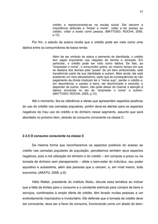 61
crédito e reposicionando-se na escala social. Daí decorre a
importância atribuída a “limpar o nome”, voltar a ter acesso ao
crédito, voltar a existir como pessoa. (MATTOSO; ROCHA, 2005,
p.12)
Por fim, o estudo da autora revela que o crédito pode ser visto como uma
dádiva entre os consumidores de baixa renda:
Além de ser símbolo de status e elemento de identidade, o crédito
tem papel importante nas relações de família e amizade. Em
particular, o crédito pode ser visto como dádiva. De fato, ao
“emprestar o nome”, o consumidor pobre, ao mesmo tempo em que
se destaca dos demais pela “posse” de um bem ambicionado, está
transferindo parte de sua identidade a outrem. Mais ainda, ele está
aceitando um risco elevadíssimo, dado que as conseqüências do não
pagamento da dívida implicam ter o “nome sujo”, perder o crédito e,
em decorrência, o acesso a bens, ser discriminado e excluído, e
depender de outros. Assim, não pode deixar de chamar a atenção à
dádiva envolvida no ato de “emprestar o nome” a outrem.
(MATTOSO; ROCHA, 2005, p.12)
Até o momento, fez-se referência a ideias que apresentam aspectos positivos
do uso do crédito nas camadas populares, porém deve-se atentar para os aspectos
negativos do mau uso do crédito e do dinheiro nesse segmento, assunto que será
abordado no próximo item, através do consumo consciente na classe C.
2.3.5 O consumo consciente na classe C
Da mesma forma que reconhecemos os aspectos positivos do acesso ao
crédito nas camadas populares da população, percebemos também seus aspectos
negativos, pois a má utilização do dinheiro e do crédito – em compras a prazo ou na
tomada de dinheiro sem planejamento – afeta o bem-estar do indivíduo, seu poder
aquisitivo e autoestima, além das pessoas que o cercam, e, em nível macro, toda
economia. (AKATU, 2006, p.6)
Hélio Mattar, presidente do instituto Akatu, discute essa temática ao indicar
que a falta de limites para o consumo e o constante estímulo para compra de bens e
serviços, combinados à ampla oferta de crédito, têm levado muitas pessoas a um
endividamento improdutivo e involuntário. Ele defende que a tomada de crédito deve
ser consciente, deve ser a favor do consumo, funcionando como um aliado do bem-
 