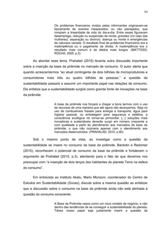 63
Os problemas financeiros vividos pelos informantes originavam-se
tipicamente de eventos inesperados, ou não planejados, que
rompiam a linearidade da vida do dia-a-dia. Entre esses figuravam
desemprego, redução ou suspensão de renda, gravidez (no caso das
mulheres), separação ou divórcio, doença ou morte e emergências
de natureza variada. O resultado final de problemas financeiros era a
inadimplência ou o pagamento da dívida. A inadimplência era o
resultado mais comum e de efeitos mais longos. (MATTOSO;
ROCHA, 2005, p.5)
Ao abordar esse tema, Prahalad (2010) levanta outra discussão importante
sobre a inserção da base da pirâmide no mercado de consumo. O autor alerta que
quando acrescentarmos “ao atual contingente de dois bilhões de microprodutores e
consumidores mais três ou quatro bilhões de pessoas,” a questão da
sustentabilidade passará a assumir um importante papel nas relações de consumo.
Ele enfatiza que a sustentabilidade surgirá como grande fonte de inovações na base
da pirâmide:
A base da pirâmide nos forçará a chegar a bons termos com o uso
de recursos de uma maneira que até agora não alcançamos. Seja no
uso de combustíveis fosseis para energia e transporte, água para
higiene pessoal, ou embalagem para segurança e estética, a
consciência ecológica irá tornar-se primordial. [...] soluções mais
inovadoras e sustentáveis deverão surgir em número crescente e
com qualidade a partir do atendimento aos mercados da base da
pirâmide, o que não ocorreria apenas com o atendimento aos
mercados desenvolvidos. (PRAHALAD, 2010, p.80)
Sob o mesmo ponto de vista, ao investigar como a questão da
sustentabilidade se insere no consumo da base da pirâmide, Bardotin e Redontar
(2010), reconhecem o potencial de consumo da base da pirâmide e fortalecem o
argumento de Prahalad (2010, p.3), atentando para o fato de que devemos nos
preocupar com “a inserção de dois terços dos habitantes do planeta Terra na esfera
do consumo”.
Em entrevista ao Instituto Akatu, Mario Monzoni, coordenador do Centro de
Estudos em Sustentabilidade (Gvces), discute sobre a mesma questão ao enfatizar
que a discussão sobre o consumo na base da pirâmide ainda não está alinhada à
questão do consumo consciente:
A Base da Pirâmide nasce como um novo modelo de negócio, e não
dentro das tendências de se conseguir a sustentabilidade do planeta.
Talvez nosso papel seja justamente inserir a questão da
 