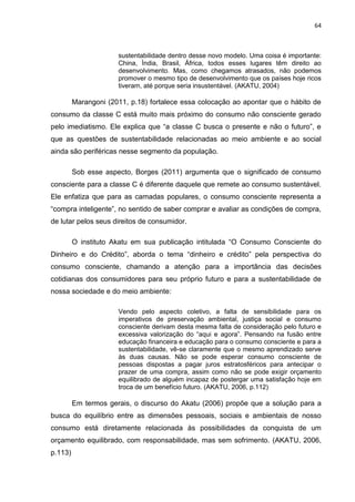 64
sustentabilidade dentro desse novo modelo. Uma coisa é importante:
China, Índia, Brasil, África, todos esses lugares têm direito ao
desenvolvimento. Mas, como chegamos atrasados, não podemos
promover o mesmo tipo de desenvolvimento que os países hoje ricos
tiveram, até porque seria insustentável. (AKATU, 2004)
Marangoni (2011, p.18) fortalece essa colocação ao apontar que o hábito de
consumo da classe C está muito mais próximo do consumo não consciente gerado
pelo imediatismo. Ele explica que “a classe C busca o presente e não o futuro”, e
que as questões de sustentabilidade relacionadas ao meio ambiente e ao social
ainda são periféricas nesse segmento da população.
Sob esse aspecto, Borges (2011) argumenta que o significado de consumo
consciente para a classe C é diferente daquele que remete ao consumo sustentável.
Ele enfatiza que para as camadas populares, o consumo consciente representa a
“compra inteligente”, no sentido de saber comprar e avaliar as condições de compra,
de lutar pelos seus direitos de consumidor.
O instituto Akatu em sua publicação intitulada “O Consumo Consciente do
Dinheiro e do Crédito”, aborda o tema “dinheiro e crédito” pela perspectiva do
consumo consciente, chamando a atenção para a importância das decisões
cotidianas dos consumidores para seu próprio futuro e para a sustentabilidade de
nossa sociedade e do meio ambiente:
Vendo pelo aspecto coletivo, a falta de sensibilidade para os
imperativos de preservação ambiental, justiça social e consumo
consciente derivam desta mesma falta de consideração pelo futuro e
excessiva valorização do “aqui e agora”. Pensando na fusão entre
educação financeira e educação para o consumo consciente e para a
sustentabilidade, vê-se claramente que o mesmo aprendizado serve
às duas causas. Não se pode esperar consumo consciente de
pessoas dispostas a pagar juros estratosféricos para antecipar o
prazer de uma compra, assim como não se pode exigir orçamento
equilibrado de alguém incapaz de postergar uma satisfação hoje em
troca de um benefício futuro. (AKATU, 2006, p.112)
Em termos gerais, o discurso do Akatu (2006) propõe que a solução para a
busca do equilíbrio entre as dimensões pessoais, sociais e ambientais de nosso
consumo está diretamente relacionada às possibilidades da conquista de um
orçamento equilibrado, com responsabilidade, mas sem sofrimento. (AKATU, 2006,
p.113)
 