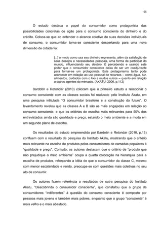 65
O estudo destaca o papel do consumidor como protagonista das
possibilidades concretas de ação para o consumo consciente do dinheiro e do
crédito. Coloca-se que ao entender o alcance coletivo de suas decisões individuais
de consumo, o consumidor torna-se consciente despertando para uma nova
dimensão de cidadania:
[...] o modo como usa seu dinheiro representa, além da satisfação de
seus desejos e necessidades pessoais, uma forma de participar do
mundo, influenciando seu destino. É percebendo e usando este
poder que o consumidor consciente deixa de ser um coadjuvante
para tornar-se um protagonista. Este protagonismo tanto pode
acontecer em relação ao uso pessoal de recursos – como água, luz,
alimentos, cuidados com o lixo e muitos outros – quanto em relação
a outros agentes do mercado. (AKATU, 2006, p.112)
Bardotin e Retondar (2010) colocam que o primeiro estudo a relacionar o
consumo consciente com as classes sociais foi realizado pelo Instituto Akatu, em
uma pesquisa intitulada “O consumidor brasileiro e a construção do futuro”. O
levantamento revelou que as classes A e B são as mais engajadas em relação ao
consumo consciente, e que os critérios de escolha mais relevantes para 50% dos
entrevistados ainda são qualidade e preço, estando o meio ambiente e a moda em
um segundo plano de escolha.
Os resultados do estudo empreendido por Bardotin e Retondar (2010, p.18)
confluem com o resultado da pesquisa do Instituto Akatu, mostrando que o critério
mais relevante na escolha de produtos pelos consumidores de camadas populares é
“qualidade e preço”. Contudo, os autores destacam que o critério de “produto que
não prejudique o meio ambiente” ocupa a quarta colocação na hierarquia para a
escolha de produtos, reforçando a idéia de que o consumidor da classe C, mesmo
com menor escolaridade e renda, preocupa-se com questões mais coletivas no seu
ato de consumir.
Os autores fazem referência a resultados de outra pesquisa do Instituto
Akatu, “Descobrindo o consumidor consciente”, que constatou que o grupo de
consumidores “indiferentes” à questão do consumo consciente é composto por
pessoas mais jovens e também mais pobres, enquanto que o grupo “consciente” é
mais velho e o mais abastado.
 