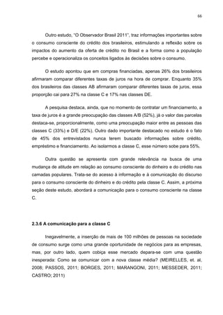 66
Outro estudo, “O Observador Brasil 2011”, traz informações importantes sobre
o consumo consciente do crédito dos brasileiros, estimulando a reflexão sobre os
impactos do aumento da oferta de crédito no Brasil e a forma como a população
percebe e operacionaliza os conceitos ligados às decisões sobre o consumo.
O estudo apontou que em compras financiadas, apenas 26% dos brasileiros
afirmaram comparar diferentes taxas de juros na hora de comprar. Enquanto 35%
dos brasileiros das classes AB afirmaram comparar diferentes taxas de juros, essa
proporção cai para 27% na classe C e 17% nas classes DE.
A pesquisa destaca, ainda, que no momento de contratar um financiamento, a
taxa de juros é a grande preocupação das classes A/B (52%), já o valor das parcelas
destaca-se, proporcionalmente, como uma preocupação maior entre as pessoas das
classes C (33%) e D/E (22%). Outro dado importante destacado no estudo é o fato
de 45% dos entrevistados nunca terem buscado informações sobre crédito,
empréstimo e financiamento. Ao isolarmos a classe C, esse número sobe para 55%.
Outra questão se apresenta com grande relevância na busca de uma
mudança de atitude em relação ao consumo consciente do dinheiro e do crédito nas
camadas populares. Trata-se do acesso à informação e à comunicação do discurso
para o consumo consciente do dinheiro e do crédito pela classe C. Assim, a próxima
seção deste estudo, abordará a comunicação para o consumo consciente na classe
C.
2.3.6 A comunicação para a classe C
Inegavelmente, a inserção de mais de 100 milhões de pessoas na sociedade
de consumo surge como uma grande oportunidade de negócios para as empresas,
mas, por outro lado, quem cobiça esse mercado depara-se com uma questão
inesperada: Como se comunicar com a nova classe média? (MEIRELLES, et. al,
2008; PASSOS, 2011; BORGES, 2011; MARANGONI, 2011; MESSEDER, 2011;
CASTRO; 2011)
 
