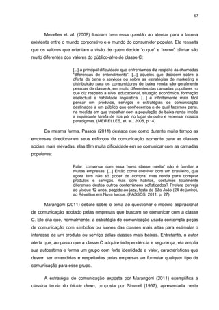 67
Meirelles et. al. (2008) ilustram bem essa questão ao atentar para a lacuna
existente entre o mundo corporativo e o mundo do consumidor popular. Ele ressalta
que os valores que orientam a visão de quem decide “o que” e “como” ofertar são
muito diferentes dos valores do público-alvo de classe C:
[...] a principal dificuldade que enfrentamos diz respeito às chamadas
“diferenças de entendimento”. [...] aqueles que decidem sobre a
oferta de bens e serviços ou sobre as estratégias de marketing e
distribuição para os consumidores de baixa renda são geralmente
pessoas de classe A, em muito diferentes das camadas populares no
que diz respeito a nível educacional, situação econômica, formação
intelectual e habilidade lingüística. [...] é infinitamente mais fácil
pensar em produtos, serviços e estratégias de comunicação
destinados a um público que conhecemos e do qual fazemos parte,
na medida em que trabalhar com a população de baixa renda impõe
a inquietante tarefa de nos pôr no lugar do outro e repensar nossos
paradigmas. (MEIRELLES, et. al., 2008, p.14)
Da mesma forma, Passos (2011) destaca que como durante muito tempo as
empresas direcionaram seus esforços de comunicação somente para as classes
sociais mais elevadas, elas têm muita dificuldade em se comunicar com as camadas
populares:
Falar, conversar com essa “nova classe média” não é familiar a
muitas empresas. [...] Então como conviver com um brasileiro, que
agora tem não só poder de compra, mas renda para comprar
produtos e serviços, mas com hábitos, costumes totalmente
diferentes destes outros conterrâneos sofisticados? Prefere cerveja
ao uísque 12 anos, pagode ao jazz, festa de São João (24 de junho),
ao Réveillon em Nova Iorque. (PASSOS, 2011, p. 27)
Marangoni (2011) debate sobre o tema ao questionar o modelo aspiracional
de comunicação adotado pelas empresas que buscam se comunicar com a classe
C. Ele cita que, normalmente, a estratégia de comunicação usada contempla peças
de comunicação com símbolos ou ícones das classes mais altas para estimular o
interesse de um produto ou serviço pelas classes mais baixas. Entretanto, o autor
alerta que, ao passo que a classe C adquire independência e segurança, ela amplia
sua autoestima e forma um grupo com forte identidade e valor, características que
devem ser entendidas e respeitadas pelas empresas ao formular qualquer tipo de
comunicação para esse grupo.
A estratégia de comunicação exposta por Marangoni (2011) exemplifica a
clássica teoria do trickle down, proposta por Simmel (1957), apresentada neste
 