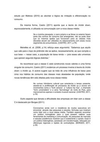 68
estudo por Mattoso (2010) ao abordar a lógica da imitação e diferenciação no
consumo.
Da mesma forma, Castro (2011) aponta que a teoria do trickle down,
equivocadamente, é utilizada na comunicação com a nova classe média:
Se a cozinha planejada, o carro próprio e as férias no exterior fazem
parte dos sonhos de consumo dos emergentes, não se pode dizer
que os mesmos apelos que funcionam para as classes mais
elevadas devam ser utilizados no relacionamento com esses novos
segmentos de consumidores. (CASTRO, 2011, p.76)
Meirelles et. al. (2008, p.14) reforça esse argumento: “Sabemos que aquilo
que vale para o topo da pirâmide não se aplica, necessariamente, ao que compõe a
sua base — nesse caso, a população de baixa renda — pois esses são universos
que operam segundo lógicas distintas.”
Ao reconhecer que a classe C está construindo novos valores e uma forma
singular de consumir, Castro (2011) evidencia um processo inverso à teoria do trickle
down: o trickle up. A autora sugere que se trata de uma influência de baixo para
cima nos hábitos de consumo das classes mais abastadas da população, onde
novas tendências têm sido ditadas pela nova classe média:
No curioso hibridismo cultural que caracteriza o tempo presente,
assiste-se à proliferação de processos de trickle up e across em
movimentos como o “funk carioca”, a “cultura hip hop”, o chamado
“forró universitário” e a cena “tecnobrega” do norte do País, para
mencionarmos apenas o contexto musical nacional. (CASTRO, 2011,
p.76)
Outro aspecto que denota a dificuldade das empresas em lidar com a classe
C é destacado por Borges (2011):
Convivemos ainda com a insistência de muitos executivos em
encontrar, através das pesquisas e estudos, fórmulas que mostram
como lidar com a nova classe média. Também esperam encontrar
um público homogêneo para o qual possam calibrar suas
ferramentas de marketing e comunicação. As pesquisas de mercado
e estudos acadêmicos mostram que é exatamente o oposto. Esse é
um público heterogêneo, paradoxal, em transformação, reforçado por
diferenças regionais e repleto de contradições. (BORGES, 2011,
p.36)
 