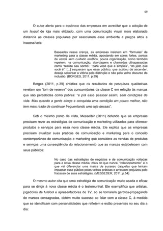 69
O autor alerta para o equívoco das empresas em acreditar que a adoção de
um layout de loja mais elitizado, com uma comunicação visual mais elaborada
distancia as classes populares por associarem esse ambiente a preços altos e
inacessíveis:
Baseadas nessa crença, as empresas insistem em “fórmulas” de
marketing para a classe média, apostando em cores fortes, pontos
de venda sem cuidado estético, pouca organização, como também
repetem, na comunicação, abordagens e chamadas ultrapassadas
como “realize seu sonho”, “para você que é simples”, “do jeito que
você é”. [...] esquecem que esse público, que acabou de ascender,
deseja saborear a vitória pela distinção e não pelo velho discurso da
inclusão. (BORGES, 2011, p.39)
Borges (2011, p.39) enfatiza que os resultados de pesquisas qualitativas
revelam um “tom de reserva” dos consumidores da classe C em relação às marcas
que são percebidas como pobres: “é prá esse pessoal assim, sem condições de
vida. Mas quando a gente atinge e conquista uma condição um pouco melhor, não
tem mais razão de continuar frequentando uma loja dessas”.
Sob o mesmo ponto de vista, Messeder (2011) defende que as empresas
precisam rever as estratégias de comunicação e marketing utilizadas para oferecer
produtos e serviços para essa nova classe média. Ele explica que as empresas
precisam atualizar suas práticas de comunicação e marketing para o conceito
contemporâneo de comunicação e marketing que considera as vendas de produtos
e serviços uma conseqüência do relacionamento que as marcas estabelecem com
seus públicos:
No caso das estratégias de negócios e de comunicação voltadas
para a nova classe média, mais do que nunca, “relacionamento” é o
que vai diferenciar uma marca de sucesso daquelas que tentam
impactar esse público pelas velhas práticas e arrastam prejuízos pelo
fracasso de suas estratégias. (MESSEDER, 2011, p.54)
O mesmo autor cita que uma estratégia de comunicação muito usada e eficaz
para se dirigir à nova classe média é o testemunhal. Ele exemplifica que artistas,
jogadores de futebol e apresentadores de TV, ao se tornarem garotos-propaganda
de marcas consagradas, obtêm muito sucesso ao falar com a classe C, à medida
que se identificam com personalidades que refletem e estão presentes no seu dia a
dia:
 