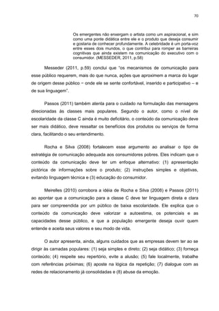 70
Os emergentes não enxergam o artista como um aspiracional, e sim
como uma ponte didática entre ele e o produto que deseja consumir
e gostaria de conhecer profundamente. A celebridade é um porta-voz
entre esses dois mundos, o que contribui para romper as barreiras
cognitivas que ainda existem na comunicação do executivo com o
consumidor. (MESSEDER, 2011, p.58)
Messeder (2011, p.59) conclui que “os mecanismos de comunicação para
esse público requerem, mais do que nunca, ações que aproximem a marca do lugar
de origem desse público − onde ele se sente confortável, inserido e participativo – e
de sua linguagem”.
Passos (2011) também atenta para o cuidado na formulação das mensagens
direcionadas às classes mais populares. Segundo o autor, como o nível de
escolaridade da classe C ainda é muito deficitário, o conteúdo da comunicação deve
ser mais didático, deve ressaltar os benefícios dos produtos ou serviços de forma
clara, facilitando o seu entendimento.
Rocha e Silva (2008) fortalecem esse argumento ao analisar o tipo de
estratégia de comunicação adequada aos consumidores pobres. Eles indicam que o
conteúdo da comunicação deve ter um enfoque alternativo: (1) apresentação
pictórica de informações sobre o produto; (2) instruções simples e objetivas,
evitando linguagem técnica e (3) educação do consumidor.
Meirelles (2010) corrobora a idéia de Rocha e Silva (2008) e Passos (2011)
ao apontar que a comunicação para a classe C deve ter linguagem direta e clara
para ser compreendida por um público de baixa escolaridade. Ele explica que o
conteúdo da comunicação deve valorizar a autoestima, os potenciais e as
capacidades desse público, e que a população emergente deseja ouvir quem
entende e aceita seus valores e seu modo de vida.
O autor apresenta, ainda, alguns cuidados que as empresas devem ter ao se
dirigir às camadas populares: (1) seja simples e direto; (2) seja didático; (3) forneça
conteúdo; (4) respeite seu repertório, evite a alusão; (5) fale localmente, trabalhe
com referências próximas; (6) aposte na lógica da repetição; (7) dialogue com as
redes de relacionamento já consolidadas e (8) abuse da emoção.
 