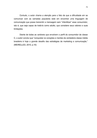 71
Contudo, o autor chama a atenção para o fato de que a dificuldade em se
comunicar com as camadas populares está em encontrar uma linguagem de
comunicação que possa transmitir a mensagem sem “infantilizar” esse consumidor,
isto é, que seja capaz de tratá-lo como adulto, que considere seus valores e suas
limitações.
Diante de todas as variáveis que envolvem o perfil do consumidor de classe
C, o autor conclui que “conquistar os corações e mentes da verdadeira classe média
brasileira é hoje o grande desafio das estratégias de marketing e comunicação.”
(MEIRELLES, 2010, p.16)
 