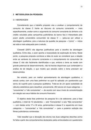 72
3 METODOLOGIA DA PESQUISA
3.1 ABORDAGEM
Considerando que o trabalho proposto visa a analisar o comportamento de
consumo da classe C frente ao discurso do consumo consciente — mais
especificamente, avaliar como o argumento do consumo consciente do dinheiro e do
crédito veiculado pelas campanhas publicitárias do banco Itaú é interpretado pelo
jovem adulto universitário consumidor de classe C — optou-se por utilizar a
abordagem qualitativa, pois a natureza da questão da pesquisa —“como” — indica
ser esta a mais adequada para o estudo.
Creswell (2007) cita algumas justificativas para a escolha da abordagem
qualitativa. Entre elas, o autor aponta a necessidade de exploração do tema. Neste
ponto, a pesquisa proposta corrobora a ideia do autor ao considerar que a relação
entre as variáveis do consumo consciente e o comportamento do consumidor de
classe C não são facilmente identificadas e que, embora o tema se revele com
grande potencial de desenvolvimento, não há teorias disponíveis que contemplem a
análise de tal relação, o que mostra que estudos sobre o tema precisam ser
desenvolvidos.
No entanto, para um melhor aproveitamento da abordagem qualitativa, o
estudo contou com uma fase preliminar na qual foi aplicado um questionário que
serviu de suporte para a pesquisa qualitativa. Trata-se de um apoio subsidiado de
cálculos estatísticos para classificar, previamente, 263 alunos em duas categorias —
“conscientes” e “não conscientes” — de acordo com seus níveis de conscientização
em relação aos seus hábitos de consumo financeiro.
O objetivo desta fase preliminar da pesquisa foi o de selecionar, para a fase
qualitativa, o total de 12 estudantes — seis “Conscientes” e seis “Não conscientes”
— com idades entre 17 e 30 anos, pertencentes à classe C e separá-los em duas
categorias — “conscientes” e “não conscientes” — para a posterior exibição dos
filmes publicitários e entrevistas.
Vale ressaltar que a alocação dos alunos nas duas categorias descritas acima
foi feita a partir dos comportamentos declarados pelos entrevistados em questionário
 