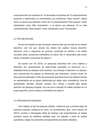 73
auto-preenchido (ver apêndice A). Foi levantada a frequência de 15 comportamentos
possíveis e selecionados os entrevistados que declararam "fazer sempre". Dessa
forma, os alunos que adotaram menos de 10 comportamentos "fazer sempre", foram
classificados como “Não conscientes”, e os alunos que adotaram 10 ou mais
comportamentos "fazer sempre", foram classificados como “Conscientes”.
3.2 TIPO DE ESTUDO
No que diz respeito ao tipo de estudo, pode-se dizer que se trata de um estudo
descritivo, uma vez que, através dos relatos dos sujeitos, buscou descobrir,
descrever como o argumento do consumo consciente do dinheiro e do crédito
veiculado pelas campanhas publicitárias do banco Itaú é interpretado pelo jovem
adulto universitário consumidor de classe C.
De acordo com Gil (2010), as pesquisas descritivas têm como objetivo a
descrição das características de determinada população ou fenômeno, ou o
estabelecimento de relações entre variáveis. Sua intenção é descrever um assunto,
sem compromisso de explicar os fenômenos que descrevem, embora sirvam de
base para tal explicação. O fato das pesquisas descritivas terem por objetivo estudar
as características de um grupo (distribuição por idade, sexo, procedência, nível de
escolaridade, opiniões, atitudes, crenças, etc.) reforça a escolha pelo estudo
descritivo da pesquisa proposta, uma vez que a intenção foi coletar opiniões de um
grupo específico: jovens adultos universitários de classe C.
3.3 TIPOLOGIA DA PESQUISA
Com relação ao tipo de pesquisa utilizado, verifica-se que a primeira etapa da
pesquisa proposta configurou-se como um levantamento, pois, como aponta Gil
(2010), envolve a interrogação direta de pessoas cujo comportamento se deseja
conhecer acerca do problema estudado para, em seguida, a partir de análise
quantitativa, chegar às conclusões correspondentes aos dados coletados.
 