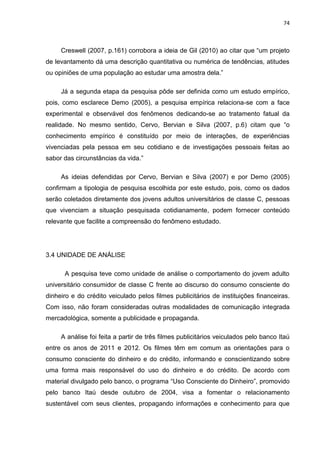 74
Creswell (2007, p.161) corrobora a ideia de Gil (2010) ao citar que “um projeto
de levantamento dá uma descrição quantitativa ou numérica de tendências, atitudes
ou opiniões de uma população ao estudar uma amostra dela.”
Já a segunda etapa da pesquisa pôde ser definida como um estudo empírico,
pois, como esclarece Demo (2005), a pesquisa empírica relaciona-se com a face
experimental e observável dos fenômenos dedicando-se ao tratamento fatual da
realidade. No mesmo sentido, Cervo, Bervian e Silva (2007, p.6) citam que “o
conhecimento empírico é constituído por meio de interações, de experiências
vivenciadas pela pessoa em seu cotidiano e de investigações pessoais feitas ao
sabor das circunstâncias da vida.”
As ideias defendidas por Cervo, Bervian e Silva (2007) e por Demo (2005)
confirmam a tipologia de pesquisa escolhida por este estudo, pois, como os dados
serão coletados diretamente dos jovens adultos universitários de classe C, pessoas
que vivenciam a situação pesquisada cotidianamente, podem fornecer conteúdo
relevante que facilite a compreensão do fenômeno estudado.
3.4 UNIDADE DE ANÁLISE
A pesquisa teve como unidade de análise o comportamento do jovem adulto
universitário consumidor de classe C frente ao discurso do consumo consciente do
dinheiro e do crédito veiculado pelos filmes publicitários de instituições financeiras.
Com isso, não foram consideradas outras modalidades de comunicação integrada
mercadológica, somente a publicidade e propaganda.
A análise foi feita a partir de três filmes publicitários veiculados pelo banco Itaú
entre os anos de 2011 e 2012. Os filmes têm em comum as orientações para o
consumo consciente do dinheiro e do crédito, informando e conscientizando sobre
uma forma mais responsável do uso do dinheiro e do crédito. De acordo com
material divulgado pelo banco, o programa “Uso Consciente do Dinheiro”, promovido
pelo banco Itaú desde outubro de 2004, visa a fomentar o relacionamento
sustentável com seus clientes, propagando informações e conhecimento para que
 