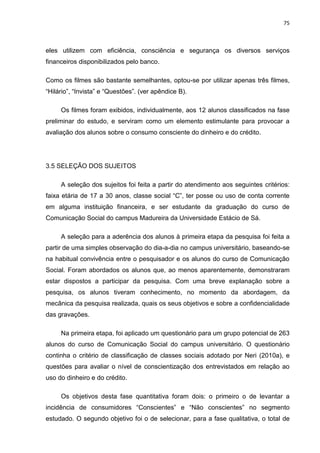 75
eles utilizem com eficiência, consciência e segurança os diversos serviços
financeiros disponibilizados pelo banco.
Como os filmes são bastante semelhantes, optou-se por utilizar apenas três filmes,
“Hilário”, “Invista” e “Questões”. (ver apêndice B).
Os filmes foram exibidos, individualmente, aos 12 alunos classificados na fase
preliminar do estudo, e serviram como um elemento estimulante para provocar a
avaliação dos alunos sobre o consumo consciente do dinheiro e do crédito.
3.5 SELEÇÃO DOS SUJEITOS
A seleção dos sujeitos foi feita a partir do atendimento aos seguintes critérios:
faixa etária de 17 a 30 anos, classe social “C”, ter posse ou uso de conta corrente
em alguma instituição financeira, e ser estudante da graduação do curso de
Comunicação Social do campus Madureira da Universidade Estácio de Sá.
A seleção para a aderência dos alunos à primeira etapa da pesquisa foi feita a
partir de uma simples observação do dia-a-dia no campus universitário, baseando-se
na habitual convivência entre o pesquisador e os alunos do curso de Comunicação
Social. Foram abordados os alunos que, ao menos aparentemente, demonstraram
estar dispostos a participar da pesquisa. Com uma breve explanação sobre a
pesquisa, os alunos tiveram conhecimento, no momento da abordagem, da
mecânica da pesquisa realizada, quais os seus objetivos e sobre a confidencialidade
das gravações.
Na primeira etapa, foi aplicado um questionário para um grupo potencial de 263
alunos do curso de Comunicação Social do campus universitário. O questionário
continha o critério de classificação de classes sociais adotado por Neri (2010a), e
questões para avaliar o nível de conscientização dos entrevistados em relação ao
uso do dinheiro e do crédito.
Os objetivos desta fase quantitativa foram dois: o primeiro o de levantar a
incidência de consumidores “Conscientes” e “Não conscientes” no segmento
estudado. O segundo objetivo foi o de selecionar, para a fase qualitativa, o total de
 