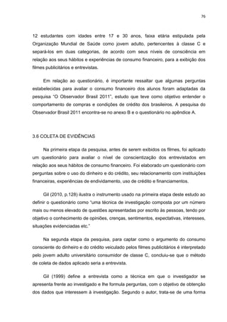 76
12 estudantes com idades entre 17 e 30 anos, faixa etária estipulada pela
Organização Mundial de Saúde como jovem adulto, pertencentes à classe C e
separá-los em duas categorias, de acordo com seus níveis de consciência em
relação aos seus hábitos e experiências de consumo financeiro, para a exibição dos
filmes publicitários e entrevistas.
Em relação ao questionário, é importante ressaltar que algumas perguntas
estabelecidas para avaliar o consumo financeiro dos alunos foram adaptadas da
pesquisa “O Observador Brasil 2011”, estudo que teve como objetivo entender o
comportamento de compras e condições de crédito dos brasileiros. A pesquisa do
Observador Brasil 2011 encontra-se no anexo B e o questionário no apêndice A.
3.6 COLETA DE EVIDÊNCIAS
Na primeira etapa da pesquisa, antes de serem exibidos os filmes, foi aplicado
um questionário para avaliar o nível de conscientização dos entrevistados em
relação aos seus hábitos de consumo financeiro. Foi elaborado um questionário com
perguntas sobre o uso do dinheiro e do crédito, seu relacionamento com instituições
financeiras, experiências de endividamento, uso de crédito e financiamentos.
Gil (2010, p.128) ilustra o instrumento usado na primeira etapa deste estudo ao
definir o questionário como “uma técnica de investigação composta por um número
mais ou menos elevado de questões apresentadas por escrito às pessoas, tendo por
objetivo o conhecimento de opiniões, crenças, sentimentos, expectativas, interesses,
situações evidenciadas etc.”
Na segunda etapa da pesquisa, para captar como o argumento do consumo
consciente do dinheiro e do crédito veiculado pelos filmes publicitários é interpretado
pelo jovem adulto universitário consumidor de classe C, concluiu-se que o método
de coleta de dados aplicado seria a entrevista.
Gil (1999) define a entrevista como a técnica em que o investigador se
apresenta frente ao investigado e lhe formula perguntas, com o objetivo de obtenção
dos dados que interessem à investigação. Segundo o autor, trata-se de uma forma
 