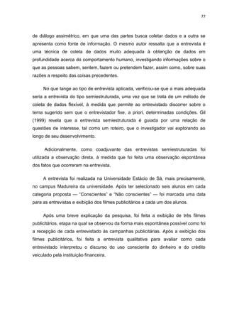 77
de diálogo assimétrico, em que uma das partes busca coletar dados e a outra se
apresenta como fonte de informação. O mesmo autor ressalta que a entrevista é
uma técnica de coleta de dados muito adequada à obtenção de dados em
profundidade acerca do comportamento humano, investigando informações sobre o
que as pessoas sabem, sentem, fazem ou pretendem fazer, assim como, sobre suas
razões a respeito das coisas precedentes.
No que tange ao tipo de entrevista aplicada, verificou-se que a mais adequada
seria a entrevista do tipo semiestruturada, uma vez que se trata de um método de
coleta de dados flexível, à medida que permite ao entrevistado discorrer sobre o
tema sugerido sem que o entrevistador fixe, a priori, determinadas condições. Gil
(1999) revela que a entrevista semiestruturada é guiada por uma relação de
questões de interesse, tal como um roteiro, que o investigador vai explorando ao
longo de seu desenvolvimento.
Adicionalmente, como coadjuvante das entrevistas semiestruturadas foi
utilizada a observação direta, à medida que foi feita uma observação espontânea
dos fatos que ocorreram na entrevista.
A entrevista foi realizada na Universidade Estácio de Sá, mais precisamente,
no campus Madureira da universidade. Após ter selecionado seis alunos em cada
categoria proposta — “Conscientes” e “Não conscientes” — foi marcada uma data
para as entrevistas e exibição dos filmes publicitários a cada um dos alunos.
Após uma breve explicação da pesquisa, foi feita a exibição de três filmes
publicitários, etapa na qual se observou da forma mais espontânea possível como foi
a recepção de cada entrevistado às campanhas publicitárias. Após a exibição dos
filmes publicitários, foi feita a entrevista qualitativa para avaliar como cada
entrevistado interpretou o discurso do uso consciente do dinheiro e do crédito
veiculado pela instituição financeira.
 