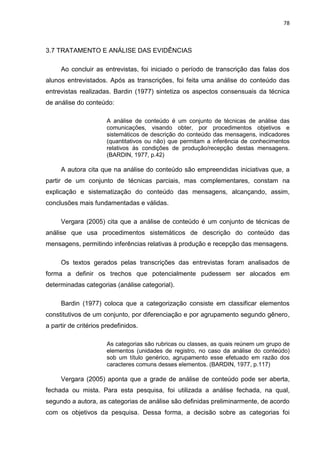 78
3.7 TRATAMENTO E ANÁLISE DAS EVIDÊNCIAS
Ao concluir as entrevistas, foi iniciado o período de transcrição das falas dos
alunos entrevistados. Após as transcrições, foi feita uma análise do conteúdo das
entrevistas realizadas. Bardin (1977) sintetiza os aspectos consensuais da técnica
de análise do conteúdo:
A análise de conteúdo é um conjunto de técnicas de análise das
comunicações, visando obter, por procedimentos objetivos e
sistemáticos de descrição do conteúdo das mensagens, indicadores
(quantitativos ou não) que permitam a inferência de conhecimentos
relativos às condições de produção/recepção destas mensagens.
(BARDIN, 1977, p.42)
A autora cita que na análise do conteúdo são empreendidas iniciativas que, a
partir de um conjunto de técnicas parciais, mas complementares, constam na
explicação e sistematização do conteúdo das mensagens, alcançando, assim,
conclusões mais fundamentadas e válidas.
Vergara (2005) cita que a análise de conteúdo é um conjunto de técnicas de
análise que usa procedimentos sistemáticos de descrição do conteúdo das
mensagens, permitindo inferências relativas à produção e recepção das mensagens.
Os textos gerados pelas transcrições das entrevistas foram analisados de
forma a definir os trechos que potencialmente pudessem ser alocados em
determinadas categorias (análise categorial).
Bardin (1977) coloca que a categorização consiste em classificar elementos
constitutivos de um conjunto, por diferenciação e por agrupamento segundo gênero,
a partir de critérios predefinidos.
As categorias são rubricas ou classes, as quais reúnem um grupo de
elementos (unidades de registro, no caso da análise do conteúdo)
sob um título genérico, agrupamento esse efetuado em razão dos
caracteres comuns desses elementos. (BARDIN, 1977, p.117)
Vergara (2005) aponta que a grade de análise de conteúdo pode ser aberta,
fechada ou mista. Para esta pesquisa, foi utilizada a análise fechada, na qual,
segundo a autora, as categorias de análise são definidas preliminarmente, de acordo
com os objetivos da pesquisa. Dessa forma, a decisão sobre as categorias foi
 