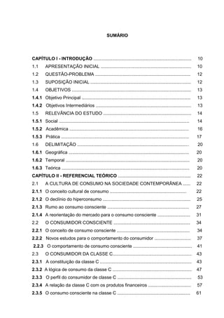 8
SUMÁRIO
CAPÍTULO I - INTRODUÇÃO .............................................................................. 10
1.1 APRESENTAÇÃO INICIAL ........................................................................ 10
1.2 QUESTÃO-PROBLEMA ............................................................................ 12
1.3 SUPOSIÇÃO INICIAL ................................................................................ 12
1.4 OBJETIVOS ............................................................................................... 13
1.4.1 Objetivo Principal ....................................................................................... 13
1.4.2 Objetivos Intermediários ............................................................................ 13
1.5 RELEVÂNCIA DO ESTUDO ...................................................................... 14
1.5.1 Social ........................................................................................................ 14
1.5.2 Acadêmica ............................................................................................... 16
1.5.3 Prática ...................................................................................................... 17
1.6 DELIMITAÇÃO ......................................................................................... 20
1.6.1 Geográfica ................................................................................................ 20
1.6.2 Temporal ................................................................................................... 20
1.6.3 Teórica ...................................................................................................... 20
CAPÍTULO II - REFERENCIAL TEÓRICO .......................................................... 22
2.1 A CULTURA DE CONSUMO NA SOCIEDADE CONTEMPORÂNEA ...... 22
2.1.1 O conceito cultural de consumo ............................................................. 22
2.1.2 O declínio do hiperconsumo ...................................................................... 25
2.1.3 Rumo ao consumo consciente ................................................................. 27
2.1.4 A reorientação do mercado para o consumo consciente .......................... 31
2.2 O CONSUMIDOR CONSCIENTE ............................................................. 34
2.2.1 O conceito de consumo consciente .......................................................... 34
2.2.2 Novos estudos para o comportamento do consumidor ............................. 37
2.2.3 O comportamento de consumo consciente ............................................... 41
2.3 O CONSUMIDOR DA CLASSE C............................................................... 43
2.3.1 A constituição da classe C ......................................................................... 43
2.3.2 A lógica de consumo da classe C ............................................................... 47
2.3.3 O perfil do consumidor de classe C ........................................................... 53
2.3.4 A relação da classe C com os produtos financeiros .................................. 57
2.3.5 O consumo consciente na classe C .......................................................... 61
 