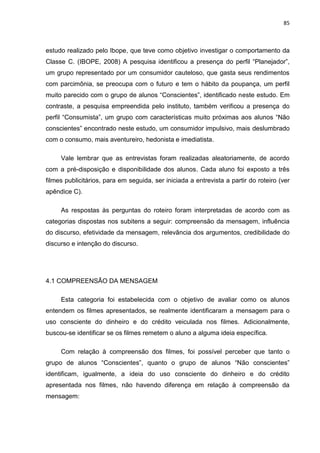 85
estudo realizado pelo Ibope, que teve como objetivo investigar o comportamento da
Classe C. (IBOPE, 2008) A pesquisa identificou a presença do perfil “Planejador”,
um grupo representado por um consumidor cauteloso, que gasta seus rendimentos
com parcimônia, se preocupa com o futuro e tem o hábito da poupança, um perfil
muito parecido com o grupo de alunos “Conscientes”, identificado neste estudo. Em
contraste, a pesquisa empreendida pelo instituto, também verificou a presença do
perfil “Consumista”, um grupo com características muito próximas aos alunos “Não
conscientes” encontrado neste estudo, um consumidor impulsivo, mais deslumbrado
com o consumo, mais aventureiro, hedonista e imediatista.
Vale lembrar que as entrevistas foram realizadas aleatoriamente, de acordo
com a pré-disposição e disponibilidade dos alunos. Cada aluno foi exposto a três
filmes publicitários, para em seguida, ser iniciada a entrevista a partir do roteiro (ver
apêndice C).
As respostas às perguntas do roteiro foram interpretadas de acordo com as
categorias dispostas nos subitens a seguir: compreensão da mensagem, influência
do discurso, efetividade da mensagem, relevância dos argumentos, credibilidade do
discurso e intenção do discurso.
4.1 COMPREENSÃO DA MENSAGEM
Esta categoria foi estabelecida com o objetivo de avaliar como os alunos
entendem os filmes apresentados, se realmente identificaram a mensagem para o
uso consciente do dinheiro e do crédito veiculada nos filmes. Adicionalmente,
buscou-se identificar se os filmes remetem o aluno a alguma ideia específica.
Com relação à compreensão dos filmes, foi possível perceber que tanto o
grupo de alunos “Conscientes”, quanto o grupo de alunos “Não conscientes”
identificam, igualmente, a ideia do uso consciente do dinheiro e do crédito
apresentada nos filmes, não havendo diferença em relação à compreensão da
mensagem:
 