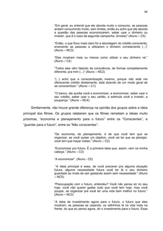 86
“Em geral, eu entendi que ele aborda muito o consumo, as pessoas
andam consumindo muito, sem limites, então eu acho que ele aborda
a questão das pessoas economizarem, saber usar o dinheiro ou
investir, que é o caso da segunda campanha. (Invista)” (Aluno – C5)
“Então, o que ficou mais claro foi a abordagem do crédito consciente,
ensinando as pessoas a utilizarem o dinheiro corretamente (...)”
(Aluno – NC3)
“Eles mostram mais ou menos como utilizar o seu dinheiro né.”
(Aluno – C4)
“Todos eles vêm falando da consciência, de formas completamente
diferente, pra mim (...)” (Aluno – NC2)
“(...) acho que a conscientização mesmo, porque não está me
oferecendo crédito diretamente, está dizendo de um modo geral de
se conscientizar.” (Aluno – C1)
“O banco, ele auxilia você a economizar, a economizar, saber usar o
seu crédito, saber usar o seu cartão, e estimula você a investir, a
poupança.” (Aluno – NC4)
Similarmente, não houve grande diferença na opinião dos grupos sobre a ideia
principal dos filmes. Os grupos relataram que os filmes remetiam a ideias muito
próximas, “economia e planejamento para o futuro” entre os “Conscientes”, e
“guardar para o futuro”, entre os “Não conscientes”:
“De economia, de planejamento, é de que você tem que se
organizar, se você quiser um objetivo, você vai ter que se planejar,
você tem que traçar metas.” (Aluno – C2)
“Economizar pro futuro. É a primeira ideia que, assim, vem na minha
cabeça.” (Aluno – C3)
“A economizar”. (Aluno - C5)
“A ideia principal é essa, de você precaver pra alguma situação
futura, alguma necessidade futura você ter lá o seu dinheiro
guardado ao invés de sair gastando assim sem necessidade.” (Aluno
– NC5)
“Preocupação com o futuro, entendeu? Você não pensa só no seu
hoje, você não querer gastar tudo que você tem hoje, mas você
poupar, se organizar pra você ter uma vida bem melhor no futuro.”
(Aluno – NC3)
“A ideia de investimento agora para o futuro, o futuro que eles
mostram, as pessoas se casando, os velhinhos lá na vida mais na
frente, do que eu penso agora, ah o investimento para o futuro. Essa
 