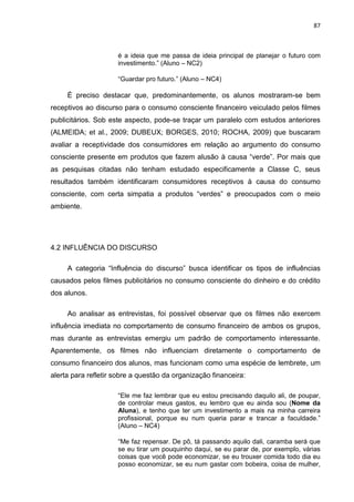87
é a ideia que me passa de ideia principal de planejar o futuro com
investimento.” (Aluno – NC2)
“Guardar pro futuro.” (Aluno – NC4)
É preciso destacar que, predominantemente, os alunos mostraram-se bem
receptivos ao discurso para o consumo consciente financeiro veiculado pelos filmes
publicitários. Sob este aspecto, pode-se traçar um paralelo com estudos anteriores
(ALMEIDA; et al., 2009; DUBEUX; BORGES, 2010; ROCHA, 2009) que buscaram
avaliar a receptividade dos consumidores em relação ao argumento do consumo
consciente presente em produtos que fazem alusão à causa “verde”. Por mais que
as pesquisas citadas não tenham estudado especificamente a Classe C, seus
resultados também identificaram consumidores receptivos à causa do consumo
consciente, com certa simpatia a produtos “verdes” e preocupados com o meio
ambiente.
4.2 INFLUÊNCIA DO DISCURSO
A categoria “Influência do discurso” busca identificar os tipos de influências
causados pelos filmes publicitários no consumo consciente do dinheiro e do crédito
dos alunos.
Ao analisar as entrevistas, foi possível observar que os filmes não exercem
influência imediata no comportamento de consumo financeiro de ambos os grupos,
mas durante as entrevistas emergiu um padrão de comportamento interessante.
Aparentemente, os filmes não influenciam diretamente o comportamento de
consumo financeiro dos alunos, mas funcionam como uma espécie de lembrete, um
alerta para refletir sobre a questão da organização financeira:
“Ele me faz lembrar que eu estou precisando daquilo ali, de poupar,
de controlar meus gastos, eu lembro que eu ainda sou (Nome da
Aluna), e tenho que ter um investimento a mais na minha carreira
profissional, porque eu num queria parar e trancar a faculdade.”
(Aluno – NC4)
“Me faz repensar. De pô, tá passando aquilo dali, caramba será que
se eu tirar um pouquinho daqui, se eu parar de, por exemplo, várias
coisas que você pode economizar, se eu trouxer comida todo dia eu
posso economizar, se eu num gastar com bobeira, coisa de mulher,
 