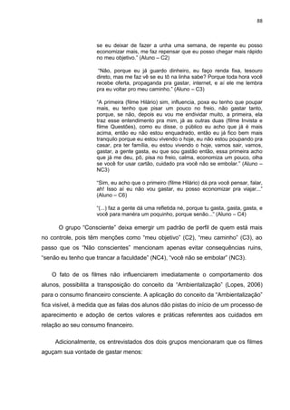 88
se eu deixar de fazer a unha uma semana, de repente eu posso
economizar mais, me faz repensar que eu posso chegar mais rápido
no meu objetivo.” (Aluno – C2)
“Não, porque eu já guardo dinheiro, eu faço renda fixa, tesouro
direto, mas me faz vê se eu tô na linha sabe? Porque toda hora você
recebe oferta, propaganda pra gastar, internet, e aí ele me lembra
pra eu voltar pro meu caminho.” (Aluno – C3)
“A primeira (filme Hilário) sim, influencia, poxa eu tenho que poupar
mais, eu tenho que pisar um pouco no freio, não gastar tanto,
porque, se não, depois eu vou me endividar muito, a primeira, ela
traz esse entendimento pra mim, já as outras duas (filme Invista e
filme Questões), como eu disse, o público eu acho que já é mais
acima, então eu não estou enquadrado, então eu já fico bem mais
tranquilo porque eu estou vivendo o hoje, eu não estou poupando pra
casar, pra ter família, eu estou vivendo o hoje, vamos sair, vamos,
gastar, a gente gasta, eu que sou gastão então, essa primeira acho
que já me deu, pô, pisa no freio, calma, economiza um pouco, olha
se você for usar cartão, cuidado pra você não se embolar.” (Aluno –
NC3)
“Sim, eu acho que o primeiro (filme Hilário) dá pra você pensar, falar,
ah! Isso aí eu não vou gastar, eu posso economizar pra viajar...”
(Aluno – C6)
“(...) faz a gente dá uma refletida né, porque tu gasta, gasta, gasta, e
você para manéra um poquinho, porque senão...” (Aluno – C4)
O grupo “Consciente” deixa emergir um padrão de perfil de quem está mais
no controle, pois têm menções como “meu objetivo” (C2), “meu caminho” (C3), ao
passo que os “Não conscientes” mencionam apenas evitar consequências ruins,
“senão eu tenho que trancar a faculdade” (NC4), “você não se embolar” (NC3).
O fato de os filmes não influenciarem imediatamente o comportamento dos
alunos, possibilita a transposição do conceito da “Ambientalização” (Lopes, 2006)
para o consumo financeiro consciente. A aplicação do conceito da “Ambientalização”
fica visível, à medida que as falas dos alunos dão pistas do início de um processo de
aparecimento e adoção de certos valores e práticas referentes aos cuidados em
relação ao seu consumo financeiro.
Adicionalmente, os entrevistados dos dois grupos mencionaram que os filmes
aguçam sua vontade de gastar menos:
 