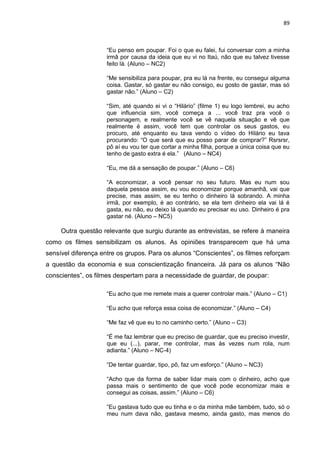 89
“Eu penso em poupar. Foi o que eu falei, fui conversar com a minha
irmã por causa da ideia que eu vi no Itaú, não que eu talvez tivesse
feito lá. (Aluno – NC2)
“Me sensibiliza para poupar, pra eu lá na frente, eu consegui alguma
coisa. Gastar, só gastar eu não consigo, eu gosto de gastar, mas só
gastar não.” (Aluno – C2)
“Sim, até quando ei vi o “Hilário” (filme 1) eu logo lembrei, eu acho
que influencia sim, você começa a ... você traz pra você o
personagem, e realmente você se vê naquela situação e vê que
realmente é assim, você tem que controlar os seus gastos, eu
procuro, até enquanto eu tava vendo o vídeo do Hilário eu tava
procurando: “O que será que eu posso parar de comprar?” Rsrsrsr,
pô aí eu vou ter que cortar a minha filha, porque a única coisa que eu
tenho de gasto extra é ela.” (Aluno – NC4)
“Eu, me dá a sensação de poupar.” (Aluno – C6)
“A economizar, a você pensar no seu futuro. Mas eu num sou
daquela pessoa assim, eu vou economizar porque amanhã, vai que
precise, mas assim, se eu tenho o dinheiro lá sobrando. A minha
irmã, por exemplo, é ao contrário, se ela tem dinheiro ela vai lá é
gasta, eu não, eu deixo lá quando eu precisar eu uso. Dinheiro é pra
gastar né. (Aluno – NC5)
Outra questão relevante que surgiu durante as entrevistas, se refere à maneira
como os filmes sensibilizam os alunos. As opiniões transparecem que há uma
sensível diferença entre os grupos. Para os alunos “Conscientes”, os filmes reforçam
a questão da economia e sua conscientização financeira. Já para os alunos “Não
conscientes”, os filmes despertam para a necessidade de guardar, de poupar:
“Eu acho que me remete mais a querer controlar mais.” (Aluno – C1)
“Eu acho que reforça essa coisa de economizar.” (Aluno – C4)
“Me faz vê que eu to no caminho certo.” (Aluno – C3)
“É me faz lembrar que eu preciso de guardar, que eu preciso investir,
que eu (...), parar, me controlar, mas às vezes num rola, num
adianta.” (Aluno – NC-4)
“De tentar guardar, tipo, pô, faz um esforço.” (Aluno – NC3)
“Acho que da forma de saber lidar mais com o dinheiro, acho que
passa mais o sentimento de que você pode economizar mais e
consegui as coisas, assim.” (Aluno – C6)
“Eu gastava tudo que eu tinha e o da minha mãe também, tudo, só o
meu num dava não, gastava mesmo, ainda gasto, mas menos do
 