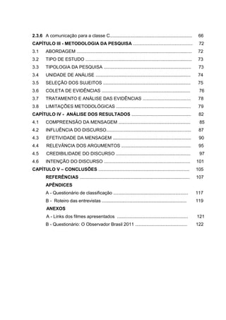 9
2.3.6 A comunicação para a classe C................................................................. 66
CAPÍTULO III - METODOLOGIA DA PESQUISA ............................................... 72
3.1 ABORDAGEM ........................................................................................... 72
3.2 TIPO DE ESTUDO .................................................................................... 73
3.3 TIPOLOGIA DA PESQUISA ..................................................................... 73
3.4 UNIDADE DE ANÁLISE ........................................................................... 74
3.5 SELEÇÃO DOS SUJEITOS ..................................................................... 75
3.6 COLETA DE EVIDÊNCIAS ...................................................................... 76
3.7 TRATAMENTO E ANÁLISE DAS EVIDÊNCIAS ...................................... 78
3.8 LIMITAÇÕES METODOLÓGICAS ........................................................... 79
CAPÍTULO IV - ANÁLISE DOS RESULTADOS ............................................... 82
4.1 COMPREENSÃO DA MENSAGEM ......................................................... 85
4.2 INFLUÊNCIA DO DISCURSO................................................................... 87
4.3 EFETIVIDADE DA MENSAGEM .............................................................. 90
4.4 RELEVÂNCIA DOS ARGUMENTOS ....................................................... 95
4.5 CREDIBILIDADE DO DISCURSO ........................................................... 97
4.6 INTENÇÃO DO DISCURSO .................................................................... 101
CAPÍTULO V – CONCLUSÕES ........................................................................ 105
REFERÊNCIAS ....................................................................................... 107
APÊNDICES
A - Questionário de classificação ........................................................... 117
B - Roteiro das entrevistas ................................................................... 119
ANEXOS
A - Links dos filmes apresentados ........................................................ 121
B - Questionário: O Observador Brasil 2011 ......................................... 122
 