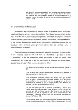 90
que antes. E eu gosto de assistir, tem uma campanha nova eu vou
assistir pra ver qual a mensagem nova que eles vão me dar dessa
vez. Sempre vem com uma ideia nova e eu fico disposta a ouvir, (...)
a gastar menos, de poupar de acordo com as coisas que aparecem.”
(Aluno – NC2)
4.3 EFETIVIDADE DA MENSAGEM
A presente categoria teve como objetivo avaliar se antes de assistir aos filmes,
os alunos já pensavam em economizar dinheiro. Além disso, teve como foco avaliar
se a partir dos filmes, sentiam-se pré-dispostos a intensificar ou empreender algum
tipo de ação em prol do uso consciente do dinheiro e do crédito, como por exemplo,
o uso de lista de despesas, planilhas em computador, anotações em agenda, ou
qualquer outra iniciativa para promover algum tipo de controle rumo à
conscientização financeira.
As entrevistas demonstraram que os dois grupos já pensavam em economizar
mesmo antes de assistir aos filmes. A diferença está no fato de que para os alunos
“Conscientes”, o ato de economizar reflete um hábito, e para os alunos “Não
conscientes”, por mais que o ato de economizar já estivesse em seus planos,
guardar e se controlar reflete ser uma tarefa muito difícil:
“Eu já tenho o hábito, assim, eu não sou tão descontrolada.” (Aluno –
C1)
“Sim, eu acho que é algo que vem desde pequeno, você aprende a
lidar com dinheiro.” (Aluno – C6)
“Sim, eu sempre penso em poupar, mas é uma coisa que eu não
faço, eu penso “cara eu tenho que juntar dinheiro”, poxa tenho que
juntar dinheiro, mas num dá, tu vai num shopping, pô, tu vê uma
roupa tu quer compra, tu sai, tu vai pro teatro o teu dinheiro vai
embora, e tu nem, entendeu? (Aluno NC-3)
“Já, de um tempo pra cá, to sempre guardando.(...) depois que
passei por uns problemas lá em casa, comecei a juntar dinheiro. Aí
sempre que dá eu tento guardar. Eu sempre vejo se dá pra
economizar, pô, sei lá, vejo se dá pra ir a pé e economizar o da
passagem. Tô sempre fazendo isso pra economizar e guarda um
pouquinho.” (Aluno C-3)
“Ah! já várias vezes né, quando eu ganhava lá meus quinze reais
com a mesada eu sonhava lá em ir pra Disney, eu guardava um real
 