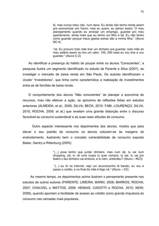 91
lá, mas nunca rolou não, num dava. Eu ainda não tenho renda assim
pra economizar pro futuro, mas eu quero, eu penso assim. O meu
planejamento quando eu arranjar um emprego, guardar pro meu
apartamento, ainda mais que eu tenho um filho e tal. Eu não tenho
como guardar porque meus gastos extras são a minha filha.” (Aluno
NC-4)
“Já. Eu procuro todo mês tirar um dinheiro pra guardar, todo mês do
meu salário assim eu tiro um valor, 100, 200 reais eu vou tirar e vou
guardar.” (Aluno C-2)
Ao identificar a presença do hábito de poupar entre os alunos “Conscientes”, a
pesquisa ilustra um segmento identificado no estudo de Parente e Silva (2007), ao
investigar o mercado de baixa renda em São Paulo. Os autores identificaram o
cluster “Investidores”, que tinha como característica a realização de investimentos
entre as de famílias de baixa renda.
O comportamento dos alunos “Não conscientes” de planejar a economia de
recursos, mas não efetivar a ação, se aproxima de reflexões feitas em estudos
anteriores (ALMEIDA; et al., 2009; SILVA; BECK, 2010; FABI; LOURENÇO; SILVA,
2010; ROCHA, 2009, et al.) que revelam uma grande distorção entre o discurso
favorável ao consumo sustentável e as suas reais atitudes de consumo.
Outro aspecto interessante nos depoimentos dos alunos, mostra que para
elevar o seu padrão de consumo os alunos colocam-se às margens do
endividamento, ilustrando bem o conceito vulnerabilidade de consumo exposto
Baker, Gentry e Rittenburg (2005):
“(...) poxa tenho que juntar dinheiro, mas num dá, tu vai num
shopping, pô, tu vê uma roupa tu quer compra, tu sai, tu vai pro
teatro o teu dinheiro vai embora, e tu nem, entendeu? (Aluno – NC3)
“(...) eu tô na internet, vejo um anunciozinho lá barato, eu vou e
passo o cartão, e no final do mês é fogo né.” (Aluno – C5)
Ao mesmo tempo, os depoimentos acima ilustram o pensamento presente nos
estudos de outros autores (PARENTE; LIMEIRA; BARKI, 2008; BARROS; ROCHA;
2007; CHAUVEL e MATTOS, 2008; HEMAIS; CASOTTI e ROCHA, 2010; NERI;
2008), quando apontam a facilidade de acesso ao crédito como grande impulsora do
consumo nas camadas mais populares.
 
