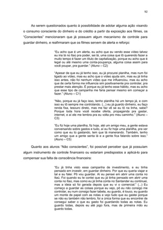 92
Ao serem questionados quanto à possibilidade de adotar alguma ação visando
o consumo consciente do dinheiro e do crédito a partir da exposição aos filmes, os
“Conscientes” mencionaram que já possuem algum mecanismo de controle para
guardar dinheiro, e reafirmaram que os filmes servem de alerta e reforço:
“Eu acho que é um alerta, eu acho que eu vendo esse vídeo talvez
eu iria lá no Itaú pra poder, sei lá, uma coisa que tô querendo fazer a
muito tempo é fazer um título de capitalização, porque eu acho que é
legal ou até mesmo uma conta-poupança, alguma coisa assim para
você poupar, pra guardar.” (Aluno – C2)
“Apesar de que eu já tenho isso, eu já procurei planilha, mas num foi
ligado ao vídeo, mas eu acho que o vídeo ajuda sim, mas eu já tinha
isso antes, não foi nenhum vídeo que me influenciou, mas eu acho
que de certa forma me influencia sim positivamente pra controlar, pra
prestar mais atenção. É porque eu já tenho esse hábito, mas eu acho
que esse tipo de campanha me faria pensar mesmo em começar a
fazer.” (Aluno – C1)
“Não, porque eu já faço isso, tenho planilha há um tempo já, e com
isso eu tô sempre me controlando. (...) eu já guardo dinheiro, eu faço
renda fixa, tesouro direto, mas me faz vê se eu tô na linha, sabe?
Porque toda hora você recebe oferta, propaganda pra gastar,
internet, e aí ele me lembra pra eu volta pro meu caminho.” (Aluno –
C3)
“Eu fiz hoje uma planilha, fiz hoje, até um amigo meu, a gente estava
conversando sobre gastos e tudo, aí eu fiz hoje uma planilha, pra ver
como que eu to gastando, tem que tá manerando. Também, tenho
um amigo que a gente senta lá e a gente fica falando sobre isso.”
(Aluno – C5)
Quanto aos alunos “Não conscientes”, foi possível perceber que já possuíam
algum instrumento de controle financeiro ou estariam predispostos a aplicá-lo para
compensar sua falta de consciência financeira:
“Eu já tinha visto essa campanha de investimento, e eu tinha
pensado em investir, em guardar dinheiro. Por que eu queria viajar e
tal e eu falei: Pô vou guardar. Aí eu pensei em abrir uma conta no
Itaú. Foi quando eu te contei que eu já tinha pensado em abrir uma
conta no Itaú, mas como eu já tinha conta no Santander eu continuei,
mas a ideia só foi gerada depois que eu vi o comercial.” (...) Eu
começo a guardar as coisas porque eu vejo, pô eu não consigo me
controlar, eu num consigo fazer tabela, eu guardo, é louco, eu guardo
um monte de papel com as notas e vejo tudo que eu gastei porque
se não eu também não lembro, foi a única forma que eu encontrei de
consegui saber o que eu gasto foi guardando todas as notas. Eu
guardo todas, depois eu até jogo fora, mas de primeira mão eu
guardo todas.
 