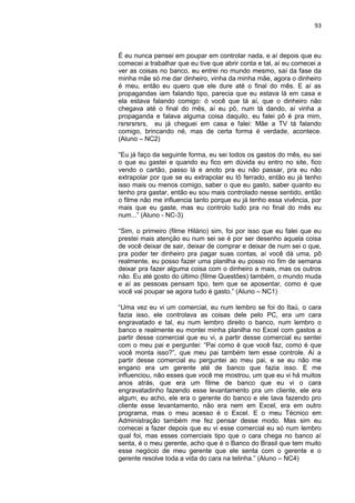 93
É eu nunca pensei em poupar em controlar nada, e aí depois que eu
comecei a trabalhar que eu tive que abrir conta e tal, aí eu comecei a
ver as coisas no banco, eu entrei no mundo mesmo, saí da fase da
minha mãe só me dar dinheiro, vinha da minha mãe, agora o dinheiro
é meu, então eu quero que ele dure até o final do mês. E aí as
propagandas iam falando tipo, parecia que eu estava lá em casa e
ela estava falando comigo: ó você que tá aí, que o dinheiro não
chegava até o final do mês, aí eu pô, num tá dando, aí vinha a
propaganda e falava alguma coisa daquilo, eu falei pô é pra mim,
rsrsrsrsrs, eu já cheguei em casa e falei: Mãe a TV tá falando
comigo, brincando né, mas de certa forma é verdade, acontece.
(Aluno – NC2)
“Eu já faço da seguinte forma, eu sei todos os gastos do mês, eu sei
o que eu gastei e quando eu fico em dúvida eu entro no site, fico
vendo o cartão, passo lá e anoto pra eu não passar, pra eu não
extrapolar por que se eu extrapolar eu tô ferrado, então eu já tenho
isso mais ou menos comigo, saber o que eu gasto, saber quanto eu
tenho pra gastar, então eu sou mais controlado nesse sentido, então
o filme não me influencia tanto porque eu já tenho essa vivência, por
mais que eu gaste, mas eu controlo tudo pra no final do mês eu
num...” (Aluno - NC-3)
“Sim, o primeiro (filme Hilário) sim, foi por isso que eu falei que eu
prestei mais atenção eu num sei se é por ser desenho aquela coisa
de você deixar de sair, deixar de comprar e deixar de num sei o que,
pra poder ter dinheiro pra pagar suas contas, aí você dá uma, pô
realmente, eu posso fazer uma planilha eu posso no fim de semana
deixar pra fazer alguma coisa com o dinheiro a mais, mas os outros
não. Eu até gosto do último (filme Questões) também, o mundo muda
e aí as pessoas pensam tipo, tem que se aposentar, como é que
você vai poupar se agora tudo é gasto.” (Aluno – NC1)
“Uma vez eu vi um comercial, eu num lembro se foi do Itaú, o cara
fazia isso, ele controlava as coisas dele pelo PC, era um cara
engravatado e tal, eu num lembro direito o banco, num lembro o
banco e realmente eu montei minha planilha no Excel com gastos a
partir desse comercial que eu vi, a partir desse comercial eu sentei
com o meu pai e perguntei: “Pai como é que você faz, como é que
você monta isso?”, que meu pai também tem esse controle. Aí a
partir desse comercial eu perguntei ao meu pai, e se eu não me
engano era um gerente até de banco que fazia isso. E me
influenciou, não esses que você me mostrou, um que eu vi há muitos
anos atrás, que era um filme de banco que eu vi o cara
engravatadinho fazendo esse levantamento pra um cliente, ele era
algum, eu acho, ele era o gerente do banco e ele tava fazendo pro
cliente esse levantamento, não era nem em Excel, era em outro
programa, mas o meu acesso é o Excel. E o meu Técnico em
Administração também me fez pensar desse modo. Mas sim eu
comecei a fazer depois que eu vi esse comercial eu só num lembro
qual foi, mas esses comerciais tipo que o cara chega no banco aí
senta, é o meu gerente, acho que é o Banco do Brasil que tem muito
esse negócio de meu gerente que ele senta com o gerente e o
gerente resolve toda a vida do cara na telinha.” (Aluno – NC4)
 