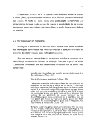 97
O depoimento do aluno “NC2” dá suporte à reflexão feita no estudo de Mattoso
e Rocha (2005), quando buscaram identificar a natureza dos problemas financeiros
dos pobres. O relato do aluno indica uma preocupação compartilhada por
consumidores de baixa renda no que diz respeito à possibilidade de os eventos
inesperados serem responsáveis pelo desequilíbrio na gestão do orçamento da base
da pirâmide.
4.5 CREDIBILIDADE DO DISCURSO
A categoria “Credibilidade do discurso” tentou estimar se os alunos acreditam
nas informações apresentadas nos filmes que motivam o consumo consciente do
dinheiro e do crédito veiculado pelas instituições financeiras.
Sob este aspecto, mesmo deixando transparecer em alguns momentos certa
desconfiança em relação ao discurso da instituição financeira, o grupo de alunos
“Conscientes” demonstrou dar mais credibilidade ao discurso que os alunos “Não
conscientes”.
“Acredito nas informações mais eu acho que nem todo mundo leva
tão a sério assim. (Aluno – C4)
“Sim, é difícil, mais eu acredito sim.” (Aluno - C6)
“Não muito, na verdade eu fico desconfiada, fico com o pé atrás um
pouquinho, por isso que eu te falei de ser um banco. (...) banco de
certa forma parece que, indiretamente está sempre te fazendo gastar
porque tá te oferecendo mais crédito mais cheque, sempre alguma
coisa, e aí vem uma sensação ao contrário de que ele tá tentando
me conscientizar pra eu num gastar muito, sei lá, eu acho que é ao
contrário do que geralmente os bancos oferecem, eu fico
desconfiada porque o banco, geralmente, ele tá fazendo de tudo pra
você gastar, pelo menos eu vejo banco assim, quando eles falam
que é pra eu me conscientizar parece que é para eu não gastar, mas
é ao contrário. É interessante. (Aluno – C1)
“Em parte eu acredito, porque assim, por exemplo no filme ele passa
pra você investir, conte com o Itaú que quando você chega lá você
vai resolver seus problemas lá, ele te dá dicas, mas também diz vai
lá no Itaú que você vai ter um lugar pra você investir, só que quando
você chega lá não é isso, em parte eu acredito, na outra eu não
acredito. (Aluno – C2)
 