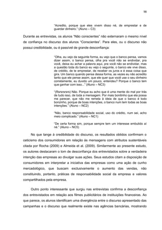 98
“Acredito, porque que eles vivem disso né, de emprestar e de
guardar dinheiro.” (Aluno – C3)
Durante as entrevistas, os alunos “Não conscientes” não externaram o mesmo nível
de confiança no discurso dos alunos “Conscientes”. Para eles, ou o discurso não
possui credibilidade, ou é passível de grande desconfiança:
“Olha, eu vejo da seguinte forma, eu vejo que o banco pensa, vamos
dizer assim, o banco pensa, olha pra você não se endividar, pra
você, deixa eu achar a palavra aqui, pra você não se endividar, mas
a questão toda do banco eu vejo o seguinte, o banco ele vive disso,
de crédito, de te emprestar, de receber os juros e é essa coisa que
gira. Um banco quando pensa dessa forma, as vezes eu não acredito
tanto que ele pense assim, que ele quer que você use o seu dinheiro
corretamente, eu duvido um pouco, entendeu? Porque o banco tem
que ganhar com isso...” (Aluno – NC3)
“(Rsrsrsrsrs) Não. Porque eu acho que é uma mente do mal por trás
de tudo isso, de toda a mensagem. Por mais bonitinho que ela possa
me parecer, que não me remeta à ideia de que o banco é todo
bonzinho, porque de boas intenções, o banco num tem todas as boas
intenções.” (Aluno – NC2)
“Não, banco responsabilidade social, uso do crédito, num sei, acho
meio complicado.” (Aluno – NC1)
“De certa forma sim, porque sempre tem um interesse embutido aí
né.” (Aluno – NC5)
No que tange à credibilidade do discurso, os resultados obtidos confirmam o
ceticismo dos consumidores em relação às mensagens com atributos sustentáveis
citada por Rocha (2009) e Almeida et al. (2009). Similarmente ao presente estudo,
os autores destacaram o tom de desconfiança dos entrevistados sobre a verdadeira
intenção das empresas ao divulgar suas ações. Seus estudos citam a disposição de
consumidores em interpretar a iniciativa das empresas como uma ação de cunho
mercadológico, que buscam exclusivamente o aumento das vendas, não
constituindo, portanto, práticas de responsabilidade social da empresa e valores
compartilhados pela empresa.
Outro ponto interessante que surgiu nas entrevistas confirma a desconfiança
dos entrevistados em relação aos filmes publicitários de instituições financeiras. Ao
que parece, os alunos identificam uma divergência entre o discurso apresentado das
campanhas e o discurso que realmente existe nas agências bancárias, mostrando
 