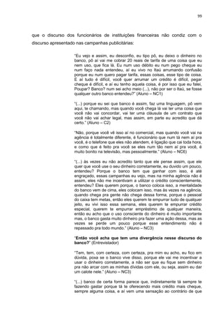 99
que o discurso dos funcionários de instituições financeiras não condiz com o
discurso apresentado nas campanhas publicitárias:
“Eu vejo e assim, eu desconfio, eu tipo pô, eu deixo o dinheiro no
banco, pô aí vai me cobrar 20 reais de tarifa de uma coisa que eu
nem uso, que fica lá. Eu num uso débito eu num pego cheque eu
num faço nada entendeu, aí eu vivo no Itaú arrumando confusão
porque eu num quero pagar tarifa, essas coisas, esse tipo de coisa.
E aí tudo é difícil, você quer arrumar um crédito é difícil, pegar
cheque é difícil, e aí eu tenho aquela coisa, é por isso que eu falei,
Poupar? Banco? num sei acho meio (...), não por ser o Itaú, se fosse
qualquer outro banco entendeu?” (Aluno – NC1)
“(...) porque eu sei que banco é assim, faz uma linguagem, pô vem
aqui, te chamando, mas quando você chega lá vai ter uma coisa que
você não vai concordar, vai ter uma cláusula de um contrato que
você não vai achar legal, mas assim, em parte eu acredito que dá
certo.” (Aluno – C2)
“Não, porque você vê isso aí no comercial, mas quando você vai na
agência é totalmente diferente, é funcionário que num tá nem aí pra
você, é o telefone que eles não atendem, é ligação que cai toda hora,
e como que é feito pra você se eles num tão nem aí pra você, é
muito bonito na televisão, mas pessoalmente.” (Aluno – NC6)
“(...) às vezes eu não acredito tanto que ele pense assim, que ele
quer que você use o seu dinheiro corretamente, eu duvido um pouco,
entendeu? Porque o banco tem que ganhar com isso, é até
engraçado, essas campanhas eu vejo, mas na minha agência não é
assim, eles não me incentivam a utilizar o crédito conscientemente,
entendeu? Eles querem porque, o banco coloca isso, a mentalidade
do banco vem de cima, eles colocam isso, mas às vezes na agência,
quando chega pra gente não chega dessa forma, porque o pessoal
do caixa tem metas, então eles querem te empurrar tudo de qualquer
jeito, eu vivi isso essa semana, eles querem te empurrar crédito
especial, querem te empurrar empréstimo de qualquer maneira,
então eu acho que o uso consciente do dinheiro é muito importante
mas, o banco gasta muito dinheiro pra fazer uma ação dessa, mas as
vezes se perde um pouco porque esse entendimento não é
repassado pra todo mundo.” (Aluno – NC3)
“Então você acha que tem uma divergência nesse discurso do
banco?” (Entrevistador)
“Tem, tem, com certeza, com certeza, pra mim eu acho, eu fico em
dúvida, poxa se o banco vive disso, porque ele vai me incentivar a
usar o dinheiro corretamente, a não ser que eu fique sem dinheiro
pra não arcar com as minhas dívidas com ele, ou seja, assim eu dar
um calote nele.” (Aluno – NC3)
“(...) banco de certa forma parece que, indiretamente tá sempre te
fazendo gastar porque tá te oferecendo mais crédito mais cheque,
sempre alguma coisa, e aí vem uma sensação ao contrário de que
 