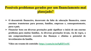 Possíveis problemas gerados por um financiamento mal
planejado?
➢ O descontrole financeiro, decorrente da falta de educação financeira, causa
enormes transtornos para pessoas, famílias, empresas e, consequentemente,
para o país.
➢ Financiar bens em diversas prestações pode significar o início de um enorme
problema para muitas famílias. As diversas prestações levam, via de regra, a
um comprometimento excessivo das finanças e elimina o potencial de
investimentos da família.
Vídeo em resumo do conteúdo: https://youtu.be/no5qB2F1wSU
 