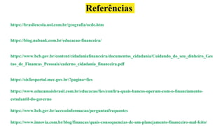 https://brasilescola.uol.com.br/geografia/ocde.htm
https://blog.nubank.com.br/educacao-financeira/
https://www.bcb.gov.br/content/cidadaniafinanceira/documentos_cidadania/Cuidando_do_seu_dinheiro_Ges
tao_de_Financas_Pessoais/caderno_cidadania_financeira.pdf
https://sisfiesportal.mec.gov.br/?pagina=fies
https://www.educamaisbrasil.com.br/educacao/fies/confira-quais-bancos-operam-com-o-financiamento-
estudantil-do-governo
https://www.bcb.gov.br/acessoinformacao/perguntasfrequentes
https://www.innovia.com.br/blog/financas/quais-consequencias-de-um-planejamento-financeiro-mal-feito/
Referências
 