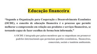 Educação financeira
“Segundo a Organização para Cooperação e Desenvolvimento Econômico
(OCDE), o conceito de educação financeira é o processo que permite
melhorar a compreensão em relação aos produtos e serviços financeiros, se
tornando capaz de fazer escolhas de forma bem informada.”
A OCDE é integrada por países-membros que se empenham em promover
padrões internacionais que permeiam questões econômicas, financeiras,
comerciais, sociais e também ambientais.
 