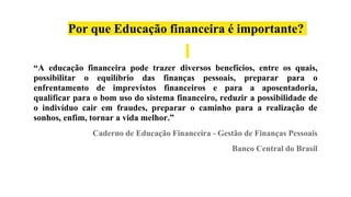 Por que Educação financeira é importante?
“A educação financeira pode trazer diversos benefícios, entre os quais,
possibilitar o equilíbrio das finanças pessoais, preparar para o
enfrentamento de imprevistos financeiros e para a aposentadoria,
qualificar para o bom uso do sistema financeiro, reduzir a possibilidade de
o indivíduo cair em fraudes, preparar o caminho para a realização de
sonhos, enfim, tornar a vida melhor.”
Caderno de Educação Financeira - Gestão de Finanças Pessoais
Banco Central do Brasil
 